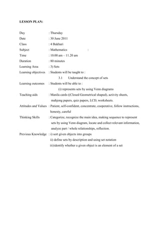 LESSON PLAN:


Day                   : Thursday
Date                  : 30 June 2011
Class                 : 4 Bukhari
Subject               : Mathematics                    :
Time                  : 10.00 am – 11.20 am
Duration              : 80 minutes
Learning Area         : 3) Sets
Learning objectives   : Students will be taught to :
                              3.1      Understand the concept of sets
Learning outcomes     : Students will be able to :
                              (i) represents sets by using Venn diagrams
Teaching aids         : Manila cards ((Closed Geometrical shaped), activity sheets,
                        mahjong papers, quiz papers, LCD, worksheets.
Attitudes and Values : Patient, self-confident, concentrate, cooperative, follow instructions,
                        honesty, careful
Thinking Skills       : Categorize, recognize the main idea, making sequence to represent
                        sets by using Venn diagram, locate and collect relevant information,
                        analyze part / whole relationships, reflection.
Previous Knowledge : i) sort given objects into groups
                        ii) define sets by description and using set notation
                       iii) identify whether a given object is an element of a set
 