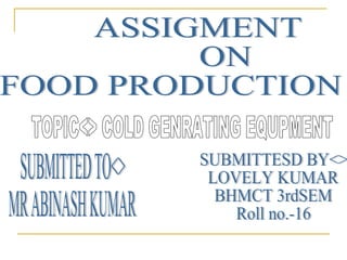 ASSIGMENT ON  FOOD PRODUCTION TOPIC<> COLD GENRATING EQUPMENT SUBMITTED TO<> MR ABINASH KUMAR SUBMITTESD BY<> LOVELY KUMAR  BHMCT 3rdSEM Roll no.-16 