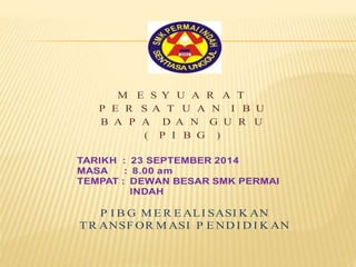 M E S Y U A R A T 
P E R S A T U A N I B U 
B A P A D A N G U R U 
( P I B G ) 
TARIKH : 23 SEPTEMBER 2014 
MASA : 8.00 am 
TEMPAT : DEWAN BESAR SMK PERMAI 
INDAH 
P I BG MER EALI SASIKAN 
TR ANSFORMASI P ENDIDIKAN 
 