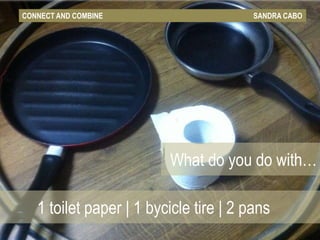 CONNECT AND COMBINE                     SANDRA CABO




                         What do you do with…

   1 toilet paper | 1 bycicle tire | 2 pans
 