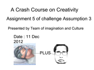 A Crash Course on Creativity
Assignment 5 of challenge Assumption 3
Presented by Team of imagination and Culture

   Date : 11 Dec
   2012

                   PLUS
 