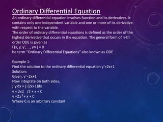 Ordinary Differential Equation
An ordinary differential equation involves function and its derivatives. It
contains only one independent variable and one or more of its derivative
with respect to the variable.
The order of ordinary differential equations is defined as the order of the
highest derivative that occurs in the equation. The general form of n-th
order ODE is given as
F(x, y, y’,…., yn ) = 0
he term “Ordinary Differential Equations” also known as ODE
Example 1:
Find the solution to the ordinary differential equation y’=2x+1
Solution:
Given, y’=2x+1
Now integrate on both sides,
∫ y’dx = ∫ (2x+1)dx
y = 2x2 /2 + x + C
y =2𝑥2
+ x + C
Where C is an arbitrary constant
 
