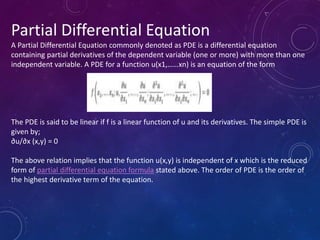 Partial Differential Equation
A Partial Differential Equation commonly denoted as PDE is a differential equation
containing partial derivatives of the dependent variable (one or more) with more than one
independent variable. A PDE for a function u(x1,……xn) is an equation of the form
The PDE is said to be linear if f is a linear function of u and its derivatives. The simple PDE is
given by;
∂u/∂x (x,y) = 0
The above relation implies that the function u(x,y) is independent of x which is the reduced
form of partial differential equation formula stated above. The order of PDE is the order of
the highest derivative term of the equation.
 