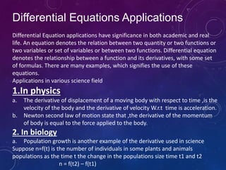Differential Equations Applications
Differential Equation applications have significance in both academic and real
life. An equation denotes the relation between two quantity or two functions or
two variables or set of variables or between two functions. Differential equation
denotes the relationship between a function and its derivatives, with some set
of formulas. There are many examples, which signifies the use of these
equations.
Applications in various science field
1.In physics
a. The derivative of displacement of a moving body with respect to time ,is the
velocity of the body and the derivative of velocity W.r.t time is acceleration.
b. Newton second law of motion state that ,the derivative of the momentum
of body is equal to the force applied to the body.
2. In biology
a. Population growth is another example of the derivative used in science
Suppose n=f(t) is the number of individuals in some plants and animals
populations as the time t the change in the populations size time t1 and t2
n = f(t2) – f(t1)
 