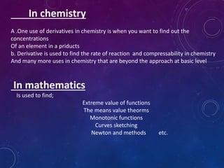 In chemistry
A .One use of derivatives in chemistry is when you want to find out the
concentrations
Of an element in a priducts
b. Derivative is used to find the rate of reaction and compressability in chemistry
And many more uses in chemistry that are beyond the approach at basic level
In mathematics
Is used to find;
Extreme value of functions
The means value theorms
Monotonic functions
Curves sketching
Newton and methods etc.
 