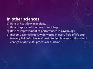 In other sciences
a) Rate of heat flow in geology.
b) Rate of spread of roumors in sociology
c) Rate of improvement of performance in psychology
d) Inshort ,, Derivatives is widely used in every field of life and
in every field of science almost , to find how much the rate of
change of particular process or function.
 