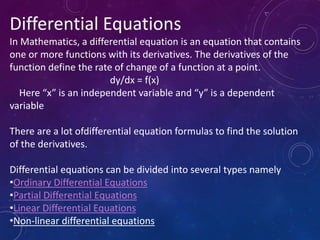 Differential Equations
In Mathematics, a differential equation is an equation that contains
one or more functions with its derivatives. The derivatives of the
function define the rate of change of a function at a point.
dy/dx = f(x)
Here “x” is an independent variable and “y” is a dependent
variable
There are a lot ofdifferential equation formulas to find the solution
of the derivatives.
Differential equations can be divided into several types namely
•Ordinary Differential Equations
•Partial Differential Equations
•Linear Differential Equations
•Non-linear differential equations
 