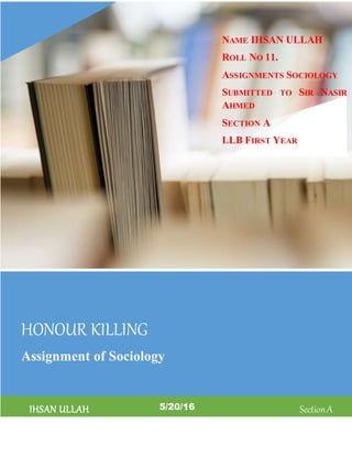 HONOUR KILLING
Assignment of Sociology
IHSAN ULLAH 5/20/16 SectionA
NAME IHSAN ULLAH
ROLL NO 11.
ASSIGNMENTS SOCIOLOGY
SUBMITTED TO SIR NASIR
AHMED
SECTION A
LLB FIRST YEAR
UNIVERSITY LAW COLLEGE
 