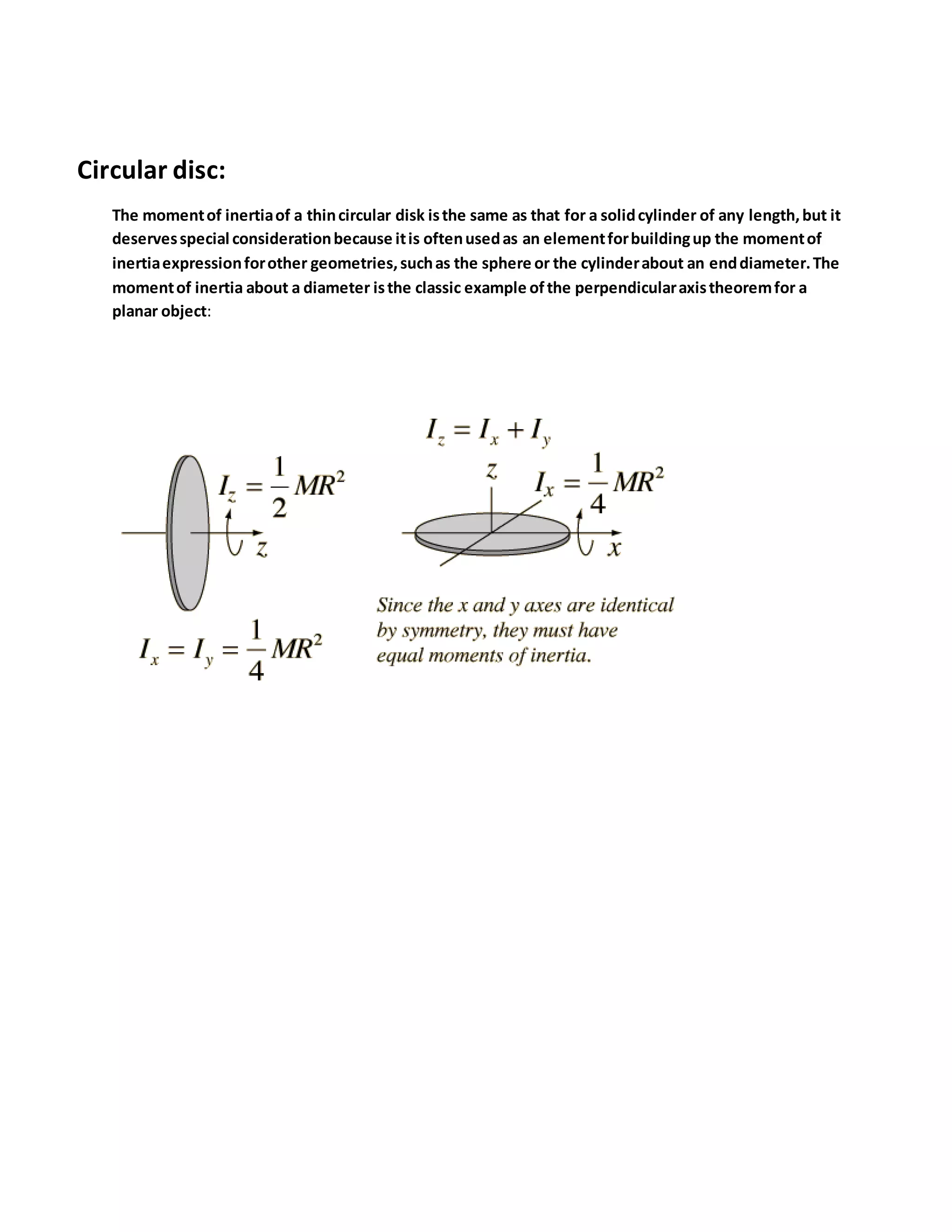 Circular disc:
The momentof inertiaof a thincircular disk isthe same as that for a solidcylinder of any length,but it
deservesspecial considerationbecause itis oftenusedas an elementforbuildingup the momentof
inertiaexpressionforother geometries,suchas the sphere or the cylinderabout an enddiameter.The
momentof inertia about a diameter isthe classic example ofthe perpendicularaxistheoremfor a
planar object:
 