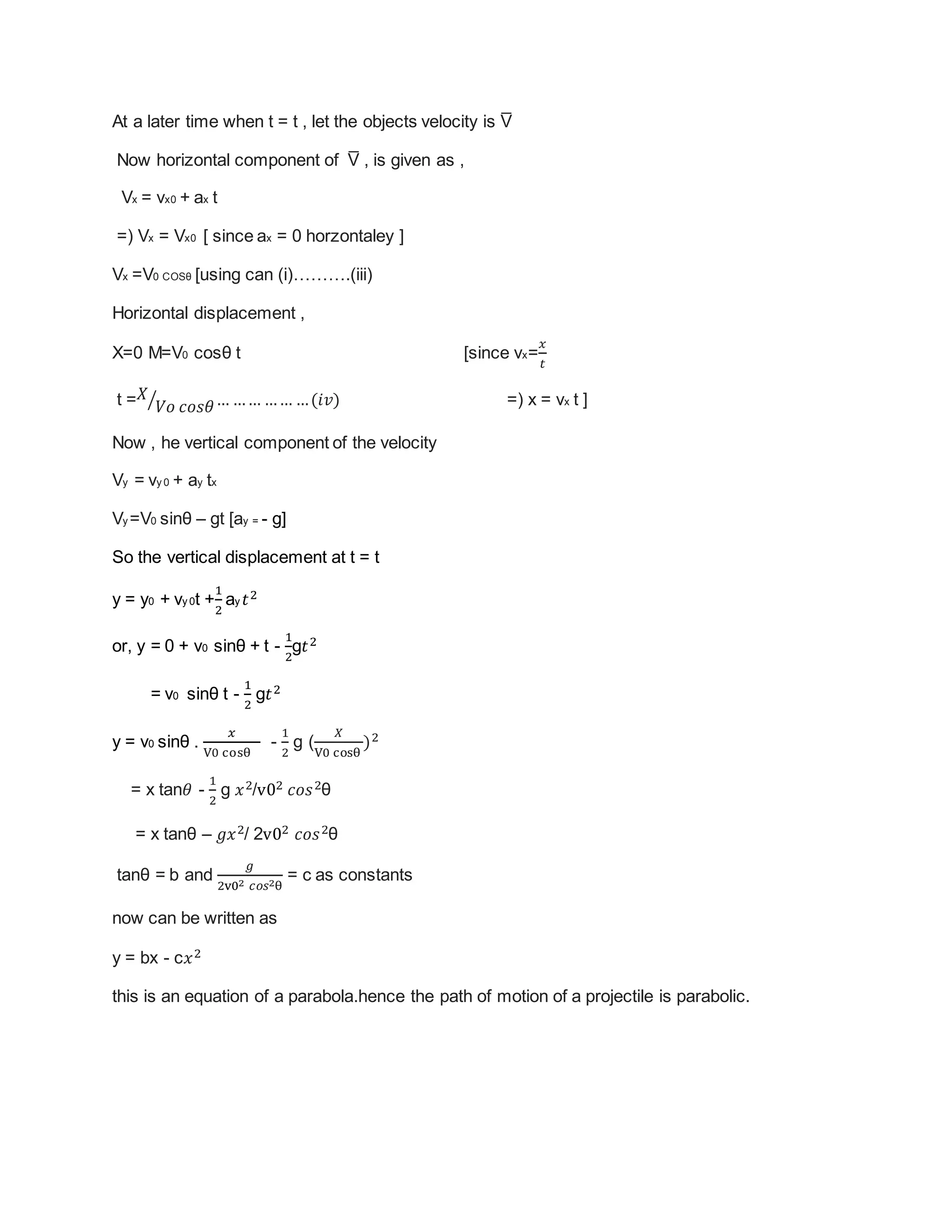 At a later time when t = t , let the objects velocity is V̅
Now horizontal component of V̅ , is given as ,
Vx = vx0 + ax t
=) Vx = Vx0 [ since ax = 0 horzontaley ]
Vx =V0 COSθ [using can (i)……….(iii)
Horizontal displacement ,
X=0 M=V0 cosθ t [since vx=
𝑥
𝑡
t = 𝑋
𝑉𝑜 𝑐𝑜𝑠𝜃⁄ … …… …… …(𝑖𝑣) =) x = vx t ]
Now , he vertical component of the velocity
Vy = vy 0 + ay tx
Vy =V0 sinθ – gt [ay = - g]
So the vertical displacement at t = t
y = y0 + vy 0t +
1
2
ay 𝑡2
or, y = 0 + v0 sinθ + t -
1
2
g𝑡2
= v0 sinθ t -
1
2
g𝑡2
y = v0 sinθ .
𝑥
V0 cosθ
-
1
2
g (
𝑋
V0 cosθ
)2
= x tan𝜃 -
1
2
g 𝑥2/v02 𝑐𝑜𝑠2θ
= x tanθ – 𝑔𝑥2/ 2v02 𝑐𝑜𝑠2θ
tanθ = b and
𝑔
2v02 𝑐𝑜𝑠2θ
= c as constants
now can be written as
y = bx - c𝑥2
this is an equation of a parabola.hence the path of motion of a projectile is parabolic.
 