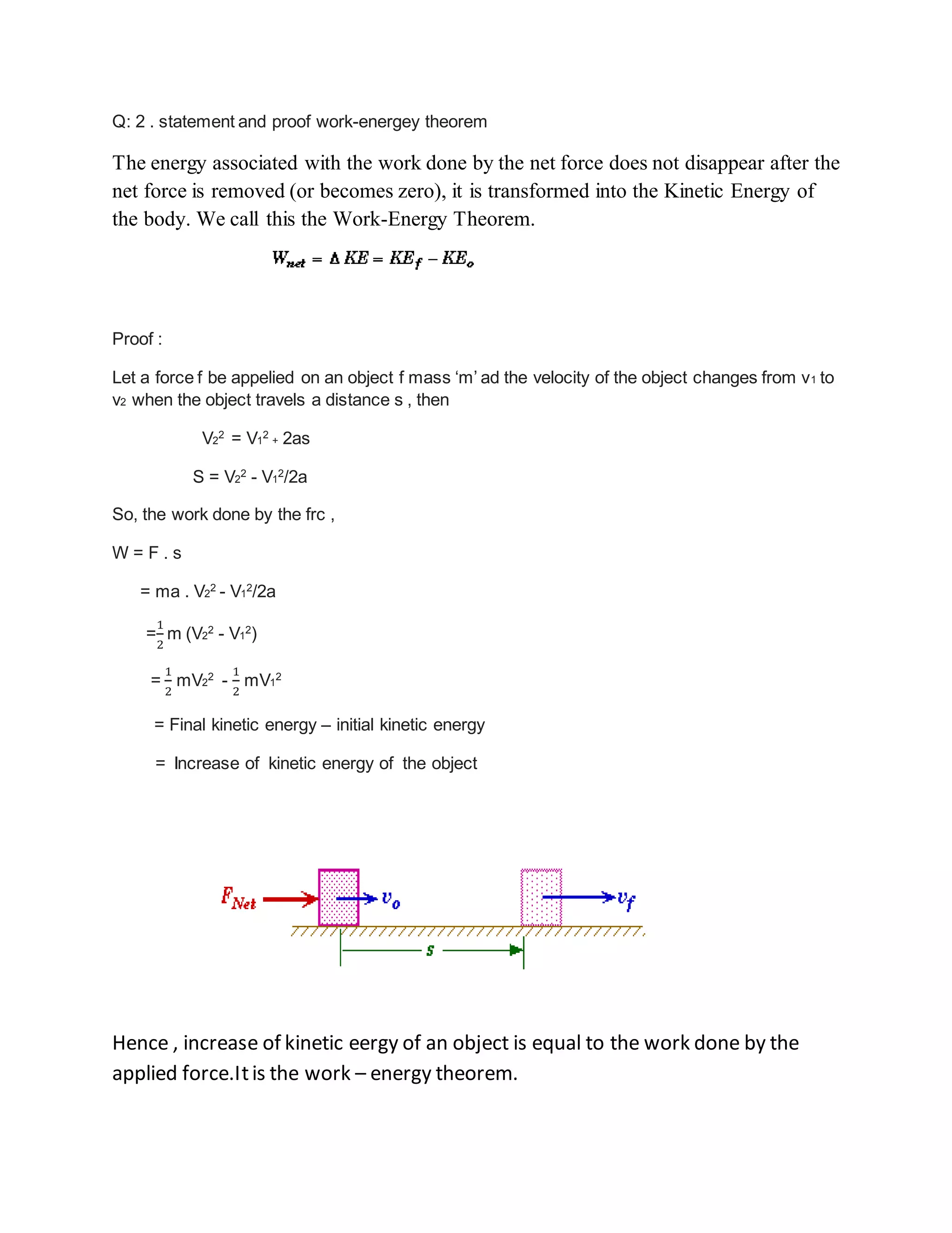 Q: 2 . statement and proof work-energey theorem
The energy associated with the work done by the net force does not disappear after the
net force is removed (or becomes zero), it is transformed into the Kinetic Energy of
the body. We call this the Work-Energy Theorem.
Proof :
Let a force f be appelied on an object f mass ‘m’ ad the velocity of the object changes from v1 to
v2 when the object travels a distance s , then
V2
2
= V1
2
+ 2as
S = V2
2
- V1
2
/2a
So, the work done by the frc ,
W = F . s
= ma . V2
2
- V1
2
/2a
=
1
2
m (V2
2
- V1
2
)
=
1
2
mV2
2
-
1
2
mV1
2
= Final kinetic energy – initial kinetic energy
= Increase of kinetic energy of the object
Hence , increase of kinetic eergy of an object is equal to the work done by the
applied force.Itis the work – energy theorem.
 