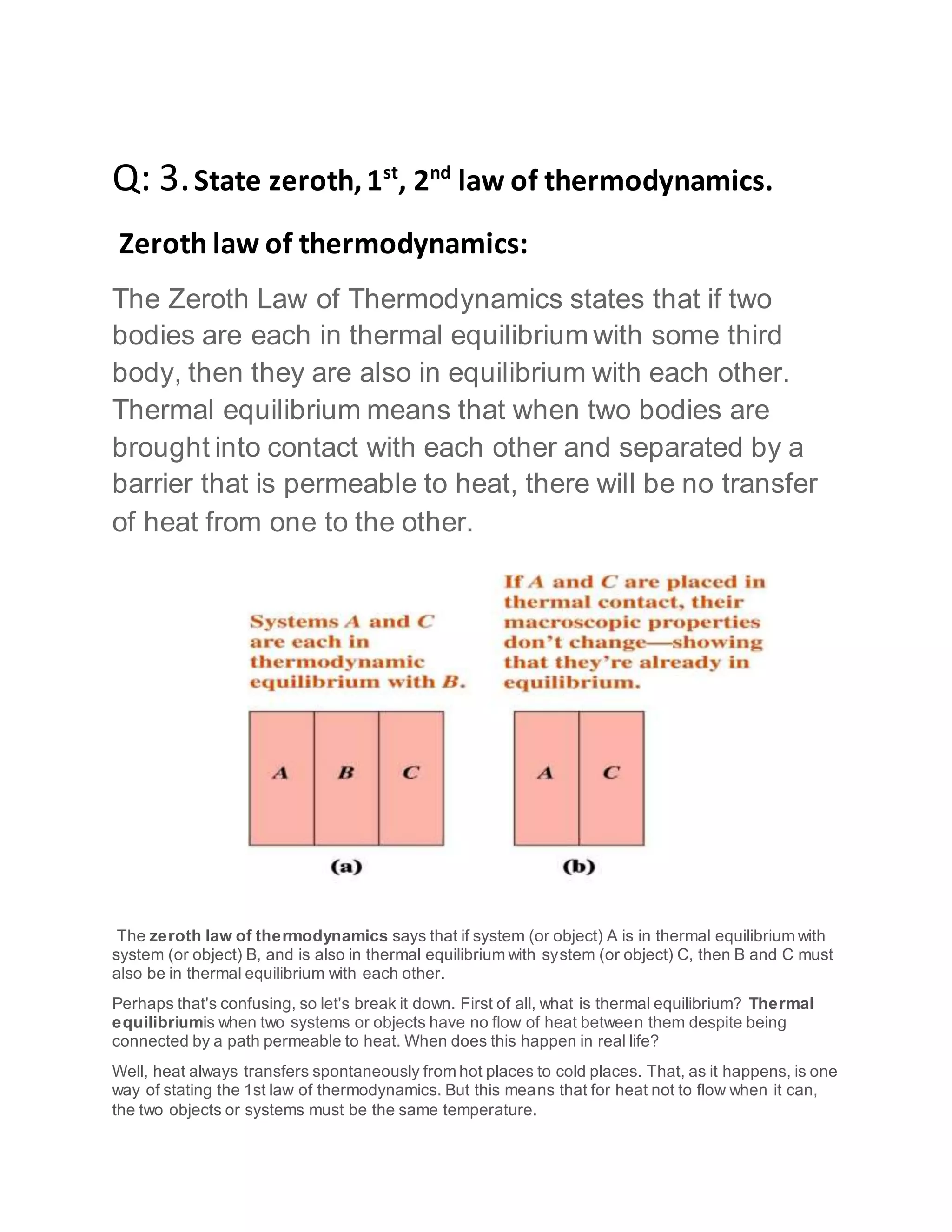 Q: 3.State zeroth,1st
, 2nd
law of thermodynamics.
Zeroth law of thermodynamics:
The Zeroth Law of Thermodynamics states that if two
bodies are each in thermal equilibrium with some third
body, then they are also in equilibrium with each other.
Thermal equilibrium means that when two bodies are
brought into contact with each other and separated by a
barrier that is permeable to heat, there will be no transfer
of heat from one to the other.
The zeroth law of thermodynamics says that if system (or object) A is in thermal equilibrium with
system (or object) B, and is also in thermal equilibrium with system (or object) C, then B and C must
also be in thermal equilibrium with each other.
Perhaps that's confusing, so let's break it down. First of all, what is thermal equilibrium? Thermal
equilibriumis when two systems or objects have no flow of heat between them despite being
connected by a path permeable to heat. When does this happen in real life?
Well, heat always transfers spontaneously from hot places to cold places. That, as it happens, is one
way of stating the 1st law of thermodynamics. But this means that for heat not to flow when it can,
the two objects or systems must be the same temperature.
 