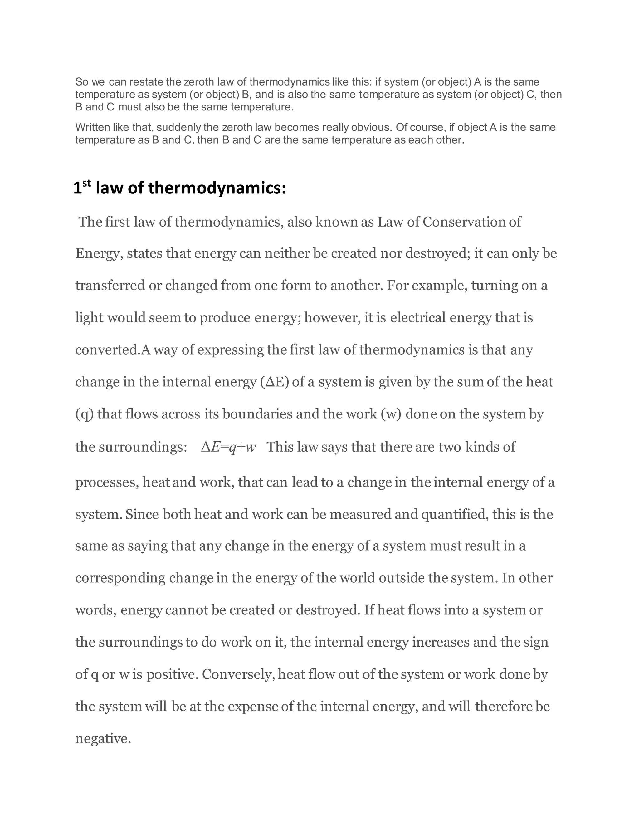 So we can restate the zeroth law of thermodynamics like this: if system (or object) A is the same
temperature as system (or object) B, and is also the same temperature as system (or object) C, then
B and C must also be the same temperature.
Written like that, suddenly the zeroth law becomes really obvious. Of course, if object A is the same
temperature as B and C, then B and C are the same temperature as each other.
1st
law of thermodynamics:
The first law of thermodynamics, also known as Law of Conservation of
Energy, states that energy can neither be created nor destroyed; it can only be
transferred or changed from one form to another. For example, turning on a
light would seem to produce energy; however, it is electrical energy that is
converted.A way of expressing the first law of thermodynamics is that any
change in the internal energy (∆E) of a system is given by the sum of the heat
(q) that flows across its boundaries and the work (w) done on the system by
the surroundings: ΔE=q+w This law says that there are two kinds of
processes, heat and work, that can lead to a change in the internal energy of a
system. Since both heat and work can be measured and quantified, this is the
same as saying that any change in the energy of a system must result in a
corresponding change in the energy of the world outside the system. In other
words, energy cannot be created or destroyed. If heat flows into a system or
the surroundings to do work on it, the internal energy increases and the sign
of q or w is positive. Conversely, heat flow out of the system or work done by
the system will be at the expense of the internal energy, and will therefore be
negative.
 