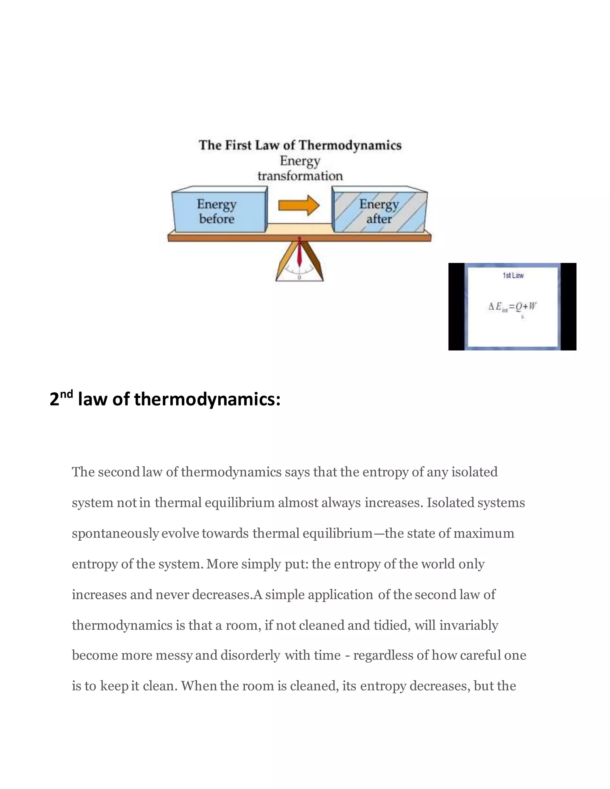 2nd
law of thermodynamics:
The secondlaw of thermodynamics says that the entropy of any isolated
system not in thermal equilibrium almost always increases. Isolated systems
spontaneously evolve towards thermal equilibrium—the state of maximum
entropy of the system. More simply put: the entropy of the world only
increases and never decreases.A simple application of the second law of
thermodynamics is that a room, if not cleaned and tidied, will invariably
become more messy and disorderly with time - regardless of how careful one
is to keep it clean. When the room is cleaned, its entropy decreases, but the
 