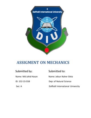 ASSIGMENT ON MECHANICS
Submitted by: Submitted to:
Name: Md Jahid Hasan Name: Jebun Naher Sikta
ID: 152-15-558 Dep: of Natural Science
Sec: A Daffodil International Univercity
 