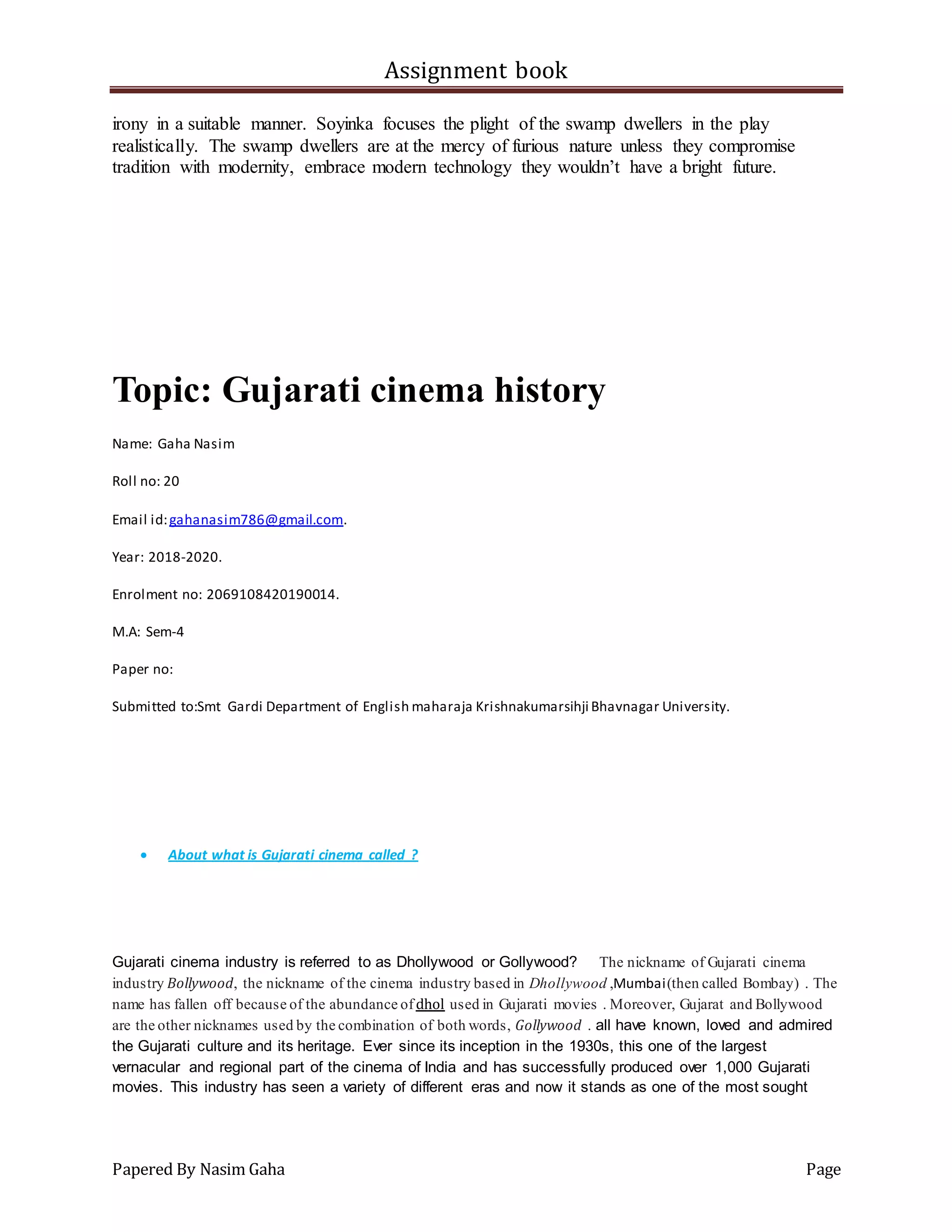 Assignment book
Papered By Nasim Gaha Page
irony in a suitable manner. Soyinka focuses the plight of the swamp dwellers in the play
realistically. The swamp dwellers are at the mercy of furious nature unless they compromise
tradition with modernity, embrace modern technology they wouldn’t have a bright future.
Topic: Gujarati cinema history
Name: Gaha Nasim
Roll no: 20
Email id:gahanasim786@gmail.com.
Year: 2018-2020.
Enrolment no: 2069108420190014.
M.A: Sem-4
Paper no:
Submitted to:Smt Gardi Department of English maharaja Krishnakumarsihji Bhavnagar University.
 About what is Gujarati cinema called ?
Gujarati cinema industry is referred to as Dhollywood or Gollywood? The nickname of Gujarati cinema
industry Bollywood, the nickname of the cinema industry based in Dhollywood ,Mumbai(then called Bombay) . The
name has fallen off because of the abundance ofdhol used in Gujarati movies . Moreover, Gujarat and Bollywood
are the other nicknames used by the combination of both words, Gollywood . all have known, loved and admired
the Gujarati culture and its heritage. Ever since its inception in the 1930s, this one of the largest
vernacular and regional part of the cinema of India and has successfully produced over 1,000 Gujarati
movies. This industry has seen a variety of different eras and now it stands as one of the most sought
 