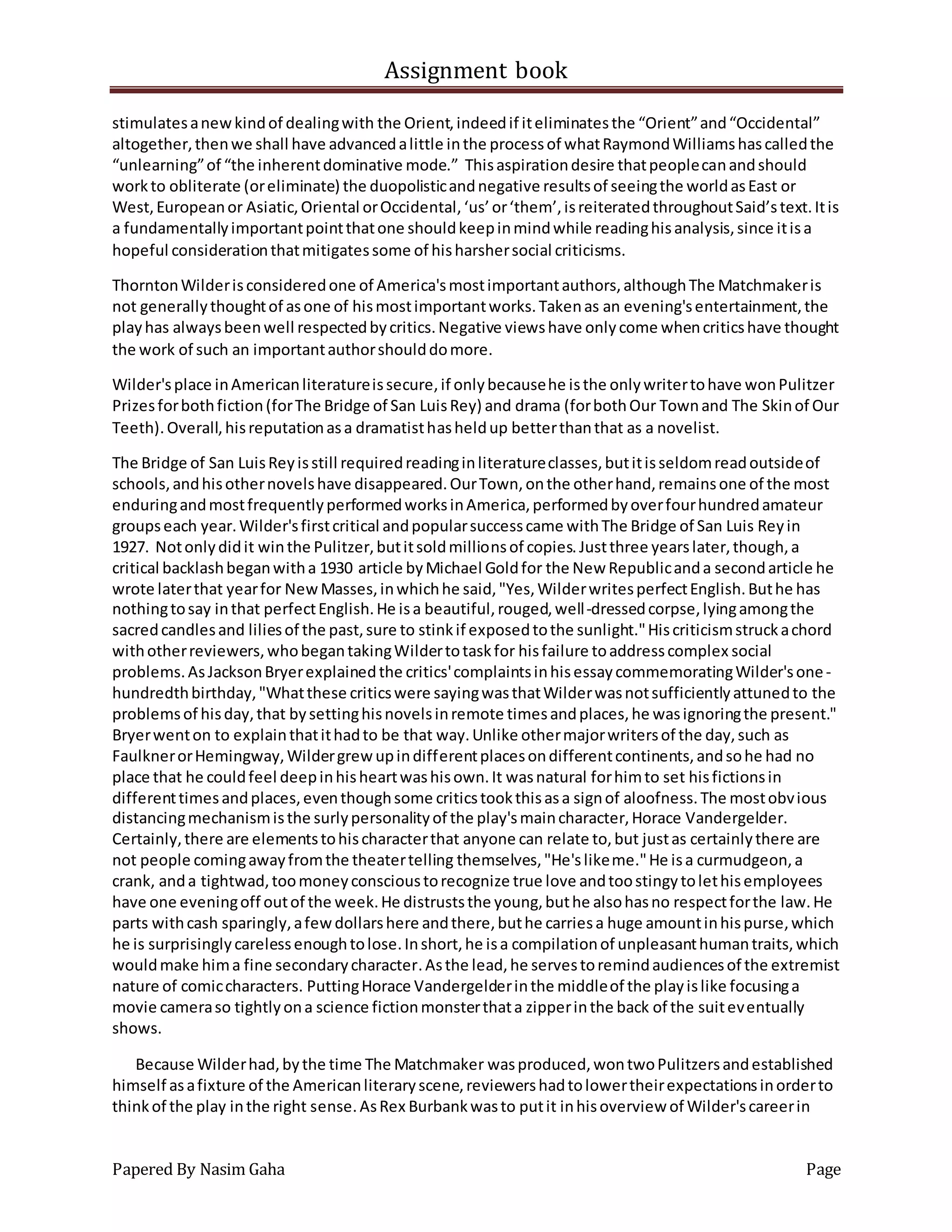 Assignment book
Papered By Nasim Gaha Page
stimulatesanewkindof dealingwith the Orient,indeedif iteliminatesthe “Orient”and“Occidental”
altogether,thenwe shall have advancedalittle inthe processof whatRaymondWilliamshascalledthe
“unlearning”of “the inherentdominative mode.” Thisaspirationdesire thatpeoplecanandshould
workto obliterate (oreliminate) the duopolisticandnegative resultsof seeingthe worldasEast or
West,Europeanor Asiatic,Oriental orOccidental,‘us’or‘them’,isreiteratedthroughoutSaid’stext.Itis
a fundamentallyimportantpointthatone shouldkeepinmindwhile readinghisanalysis,since itisa
hopeful considerationthatmitigatessome of hisharshersocial criticisms.
ThorntonWilderisconsideredone of America'smostimportantauthors,althoughThe Matchmakeris
not generallythoughtof asone of hismostimportantworks.Takenas an evening'sentertainment,the
playhas alwaysbeenwell respectedbycritics.Negative viewshave onlycome whencriticshave thought
the work of such an importantauthorshoulddomore.
Wilder'splace inAmericanliteratureissecure,if onlybecausehe isthe onlywritertohave wonPulitzer
Prizesforbothfiction(forThe Bridge of San LuisRey) and drama (forbothOur Townand The Skinof Our
Teeth).Overall,hisreputationasa dramatisthasheldup betterthanthat as a novelist.
The Bridge of San LuisReyisstill requiredreadinginliteratureclasses,butitisseldomreadoutsideof
schools,andhisothernovelshave disappeared.OurTown,onthe otherhand,remainsone of the most
enduringandmostfrequentlyperformedworksinAmerica,performedbyoverfourhundredamateur
groupseach year.Wilder'sfirstcritical andpopularsuccesscame withThe Bridge of San Luis Reyin
1927. Notonlydidit winthe Pulitzer,butitsoldmillionsof copies.Justthree yearslater,though,a
critical backlashbeganwitha 1930 article byMichael Goldfor the New Republicanda secondarticle he
wrote laterthat yearfor NewMasses,inwhichhe said,"Yes,WilderwritesperfectEnglish.Buthe has
nothingtosay inthat perfectEnglish.He isa beautiful,rouged,well-dressedcorpse,lyingamongthe
sacredcandlesand liliesof the past,sure to stinkif exposedtothe sunlight."Hiscriticismstruckachord
withotherreviewers,whobegantakingWildertotaskfor hisfailure toaddresscomplex social
problems.AsJacksonBryerexplainedthe critics'complaintsinhisessaycommemoratingWilder'sone-
hundredthbirthday,"Whatthese criticswere sayingwasthatWilderwasnotsufficientlyattunedto the
problemsof hisday,that bysettinghisnovelsinremote timesandplaces,he wasignoringthe present."
Bryerwenton to explainthatithadto be that way.Unlike othermajorwritersof the day,such as
FaulknerorHemingway,Wildergrewupindifferentplacesondifferentcontinents,andsohe had no
place that he couldfeel deepinhisheartwashisown.It wasnatural forhimto set hisfictionsin
differenttimesandplaces,eventhoughsome criticstookthisasa signof aloofness.The mostobvious
distancingmechanismisthe surlypersonalityof the play'smaincharacter,Horace Vandergelder.
Certainly,there are elementstohischaracterthat anyone can relate to,but justas certainlythere are
not people comingawayfromthe theatertelling themselves,"He'slikeme."He isa curmudgeon,a
crank, anda tightwad,toomoneyconscioustorecognize true love andtoostingytolethisemployees
have one eveningoff outof the week.He distruststhe young,buthe alsohasno respectforthe law.He
parts withcash sparingly,afewdollarshere andthere,buthe carriesa huge amountinhispurse,which
he is surprisinglycarelessenoughtolose.Inshort,he isa compilationof unpleasanthumantraits,which
wouldmake hima fine secondarycharacter.Asthe lead,he servestoremindaudiencesof the extremist
nature of comiccharacters. PuttingHorace Vandergelderinthe middleof the playislike focusinga
movie cameraso tightlyona science fictionmonsterthata zipperinthe back of the suiteventually
shows.
Because Wilderhad,bythe time The Matchmaker wasproduced,wontwoPulitzersandestablished
himself asafixture of the Americanliteraryscene,reviewershadtolowertheirexpectationsinorderto
thinkof the play inthe right sense.AsRex Burbankwasto putit inhisoverview of Wilder'scareerin
 
