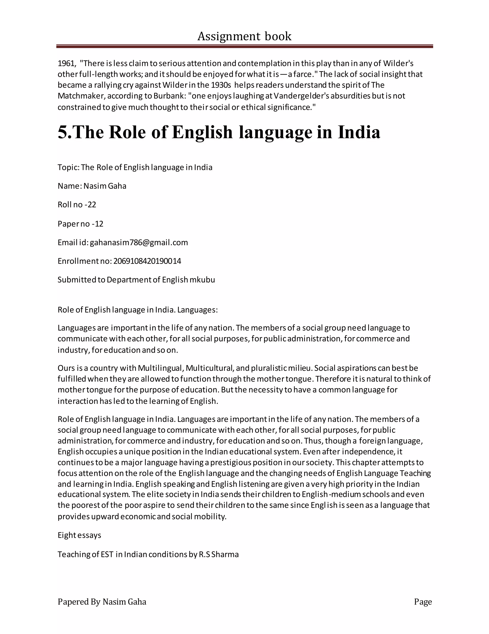 Assignment book
Papered By Nasim Gaha Page
1961, "There islessclaimtoseriousattentionandcontemplationinthisplaythaninanyof Wilder's
otherfull-lengthworks;anditshouldbe enjoyedforwhatitis—afarce."The lackof social insightthat
became a rallyingcryagainstWilderinthe 1930s helpsreadersunderstandthe spiritof The
Matchmaker,according toBurbank: "one enjoyslaughingatVandergelder'sabsurditiesbutisnot
constrainedtogive muchthoughtto theirsocial or ethical significance."
5.The Role of English language in India
Topic:The Role of Englishlanguage inIndia
Name:NasimGaha
Roll no -22
Paperno -12
Email id:gahanasim786@gmail.com
Enrollmentno:2069108420190014
SubmittedtoDepartmentof Englishmkubu
Role of Englishlanguage inIndia.Languages:
Languagesare importantinthe life of anynation.The membersof a social groupneedlanguage to
communicate witheachother,forall social purposes,forpublicadministration,forcommerce and
industry,foreducationandsoon.
Ours isa country withMultilingual,Multicultural,andpluralisticmilieu.Social aspirationscanbestbe
fulfilledwhentheyare allowedtofunctionthroughthe mothertongue.Therefore itisnatural tothinkof
mothertongue forthe purpose of education.Butthe necessitytohave a commonlanguage for
interactionhasledtothe learningof English.
Role of Englishlanguage inIndia.Languagesare importantinthe life of anynation.The membersof a
social groupneedlanguage tocommunicate witheachother,forall social purposes,forpublic
administration,forcommerce andindustry,foreducationandsoon.Thus,thougha foreignlanguage,
Englishoccupiesaunique positioninthe Indianeducational system.Evenafter independence,it
continuestobe a major language havingaprestigiouspositioninoursociety.Thischapterattemptsto
focusattentiononthe role of the Englishlanguage andthe changingneedsof EnglishLanguage Teaching
and learninginIndia.English speakingandEnglishlisteningare givenaveryhighpriorityinthe Indian
educational system.The elite societyinIndiasendstheirchildrentoEnglish-mediumschoolsandeven
the poorestof the pooraspire to sendtheirchildrentothe same since Englishisseenasa language that
providesupwardeconomicandsocial mobility.
Eightessays
Teachingof EST inIndianconditionsbyR.SSharma
 