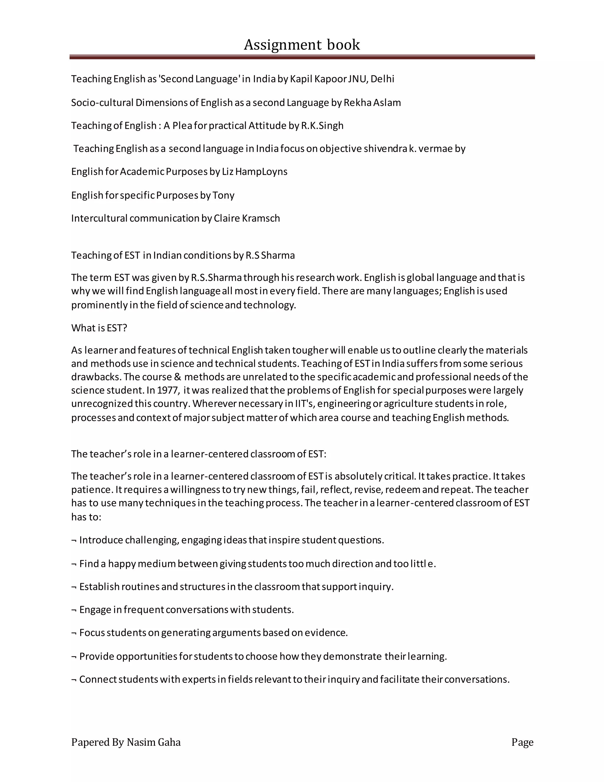 Assignment book
Papered By Nasim Gaha Page
TeachingEnglishas'SecondLanguage'in IndiabyKapil KapoorJNU,Delhi
Socio-cultural Dimensionsof Englishasa secondLanguage byRekhaAslam
Teachingof English: A Pleaforpractical Attitude byR.K.Singh
TeachingEnglishasa secondlanguage inIndiafocusonobjective shivendrak.vermae by
EnglishforAcademicPurposesbyLizHampLoyns
EnglishforspecificPurposesbyTony
Intercultural communicationbyClaire Kramsch
Teachingof EST inIndianconditionsbyR.SSharma
The term EST was givenbyR.S.Sharmathroughhisresearchwork.Englishisglobal language andthatis
whywe will findEnglishlanguageall mostineveryfield.There are manylanguages;Englishisused
prominentlyinthe fieldof scienceandtechnology.
What isEST?
As learnerandfeaturesof technical Englishtakentougherwill enable ustooutline clearlythe materials
and methodsuse inscience andtechnical students.Teachingof ESTinIndiasuffersfromsome serious
drawbacks.The course & methodsare unrelatedtothe specificacademicandprofessional needsof the
science student.In1977, itwas realizedthatthe problemsof Englishfor specialpurposeswere largely
unrecognizedthiscountry.WherevernecessaryinIIT's,engineeringoragriculture studentsinrole,
processesandcontextof majorsubjectmatterof whicharea course and teachingEnglishmethods.
The teacher’srole ina learner-centeredclassroomof EST:
The teacher’srole ina learner-centeredclassroomof ESTis absolutelycritical.Ittakespractice.Ittakes
patience.Itrequiresawillingnesstotrynew things,fail,reflect,revise,redeemandrepeat.The teacher
has to use manytechniquesinthe teachingprocess.The teacherinalearner-centeredclassroomof EST
has to:
¬ Introduce challenging,engagingideasthatinspire studentquestions.
¬ Finda happymediumbetweengivingstudentstoomuchdirectionandtoolittle.
¬ Establishroutinesandstructuresinthe classroomthatsupportinquiry.
¬ Engage infrequentconversationswithstudents.
¬ Focusstudentsongeneratingargumentsbasedonevidence.
¬ Provide opportunitiesforstudentstochoose how theydemonstrate theirlearning.
¬ Connectstudentswithexpertsinfieldsrelevanttotheirinquiryandfacilitate theirconversations.
 
