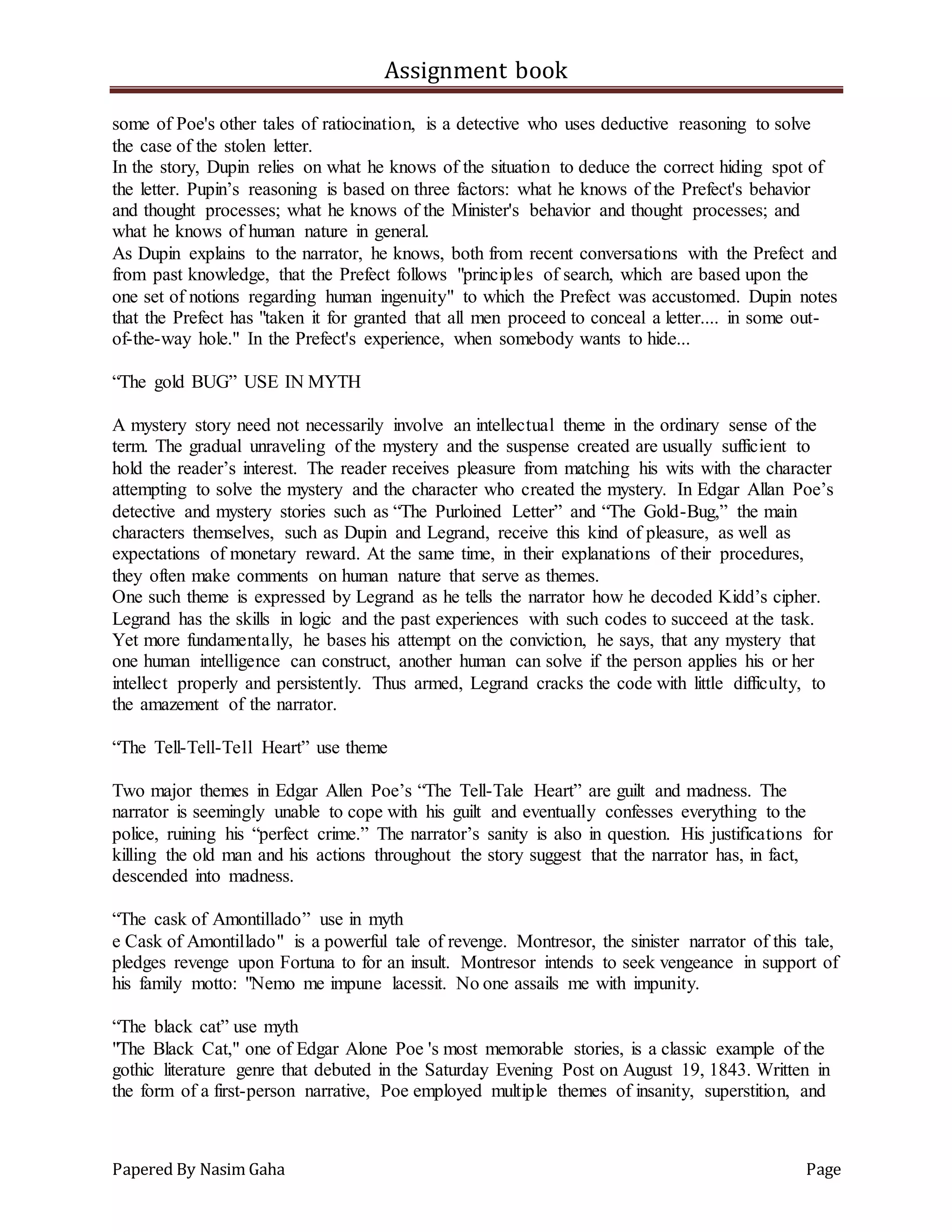 Assignment book
Papered By Nasim Gaha Page
some of Poe's other tales of ratiocination, is a detective who uses deductive reasoning to solve
the case of the stolen letter.
In the story, Dupin relies on what he knows of the situation to deduce the correct hiding spot of
the letter. Pupin’s reasoning is based on three factors: what he knows of the Prefect's behavior
and thought processes; what he knows of the Minister's behavior and thought processes; and
what he knows of human nature in general.
As Dupin explains to the narrator, he knows, both from recent conversations with the Prefect and
from past knowledge, that the Prefect follows "principles of search, which are based upon the
one set of notions regarding human ingenuity" to which the Prefect was accustomed. Dupin notes
that the Prefect has "taken it for granted that all men proceed to conceal a letter.... in some out-
of-the-way hole." In the Prefect's experience, when somebody wants to hide...
“The gold BUG” USE IN MYTH
A mystery story need not necessarily involve an intellectual theme in the ordinary sense of the
term. The gradual unraveling of the mystery and the suspense created are usually sufficient to
hold the reader’s interest. The reader receives pleasure from matching his wits with the character
attempting to solve the mystery and the character who created the mystery. In Edgar Allan Poe’s
detective and mystery stories such as “The Purloined Letter” and “The Gold-Bug,” the main
characters themselves, such as Dupin and Legrand, receive this kind of pleasure, as well as
expectations of monetary reward. At the same time, in their explanations of their procedures,
they often make comments on human nature that serve as themes.
One such theme is expressed by Legrand as he tells the narrator how he decoded Kidd’s cipher.
Legrand has the skills in logic and the past experiences with such codes to succeed at the task.
Yet more fundamentally, he bases his attempt on the conviction, he says, that any mystery that
one human intelligence can construct, another human can solve if the person applies his or her
intellect properly and persistently. Thus armed, Legrand cracks the code with little difficulty, to
the amazement of the narrator.
“The Tell-Tell-Tell Heart” use theme
Two major themes in Edgar Allen Poe’s “The Tell-Tale Heart” are guilt and madness. The
narrator is seemingly unable to cope with his guilt and eventually confesses everything to the
police, ruining his “perfect crime.” The narrator’s sanity is also in question. His justifications for
killing the old man and his actions throughout the story suggest that the narrator has, in fact,
descended into madness.
“The cask of Amontillado” use in myth
e Cask of Amontillado" is a powerful tale of revenge. Montresor, the sinister narrator of this tale,
pledges revenge upon Fortuna to for an insult. Montresor intends to seek vengeance in support of
his family motto: "Nemo me impune lacessit. No one assails me with impunity.
“The black cat” use myth
"The Black Cat," one of Edgar Alone Poe 's most memorable stories, is a classic example of the
gothic literature genre that debuted in the Saturday Evening Post on August 19, 1843. Written in
the form of a first-person narrative, Poe employed multiple themes of insanity, superstition, and
 