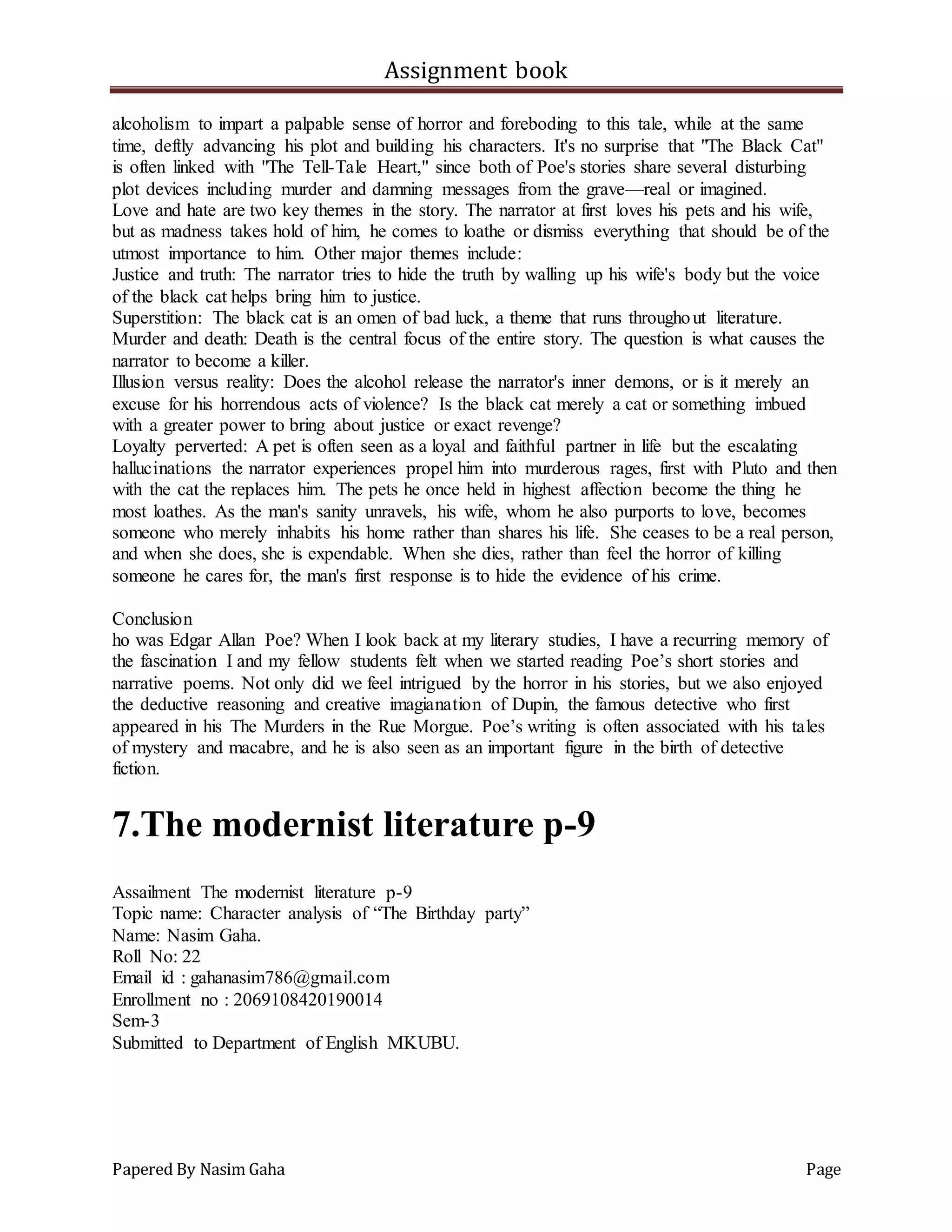 Assignment book
Papered By Nasim Gaha Page
alcoholism to impart a palpable sense of horror and foreboding to this tale, while at the same
time, deftly advancing his plot and building his characters. It's no surprise that "The Black Cat"
is often linked with "The Tell-Tale Heart," since both of Poe's stories share several disturbing
plot devices including murder and damning messages from the grave—real or imagined.
Love and hate are two key themes in the story. The narrator at first loves his pets and his wife,
but as madness takes hold of him, he comes to loathe or dismiss everything that should be of the
utmost importance to him. Other major themes include:
Justice and truth: The narrator tries to hide the truth by walling up his wife's body but the voice
of the black cat helps bring him to justice.
Superstition: The black cat is an omen of bad luck, a theme that runs throughout literature.
Murder and death: Death is the central focus of the entire story. The question is what causes the
narrator to become a killer.
Illusion versus reality: Does the alcohol release the narrator's inner demons, or is it merely an
excuse for his horrendous acts of violence? Is the black cat merely a cat or something imbued
with a greater power to bring about justice or exact revenge?
Loyalty perverted: A pet is often seen as a loyal and faithful partner in life but the escalating
hallucinations the narrator experiences propel him into murderous rages, first with Pluto and then
with the cat the replaces him. The pets he once held in highest affection become the thing he
most loathes. As the man's sanity unravels, his wife, whom he also purports to love, becomes
someone who merely inhabits his home rather than shares his life. She ceases to be a real person,
and when she does, she is expendable. When she dies, rather than feel the horror of killing
someone he cares for, the man's first response is to hide the evidence of his crime.
Conclusion
ho was Edgar Allan Poe? When I look back at my literary studies, I have a recurring memory of
the fascination I and my fellow students felt when we started reading Poe’s short stories and
narrative poems. Not only did we feel intrigued by the horror in his stories, but we also enjoyed
the deductive reasoning and creative imagianation of Dupin, the famous detective who first
appeared in his The Murders in the Rue Morgue. Poe’s writing is often associated with his tales
of mystery and macabre, and he is also seen as an important figure in the birth of detective
fiction.
7.The modernist literature p-9
Assailment The modernist literature p-9
Topic name: Character analysis of “The Birthday party”
Name: Nasim Gaha.
Roll No: 22
Email id : gahanasim786@gmail.com
Enrollment no : 2069108420190014
Sem-3
Submitted to Department of English MKUBU.
 