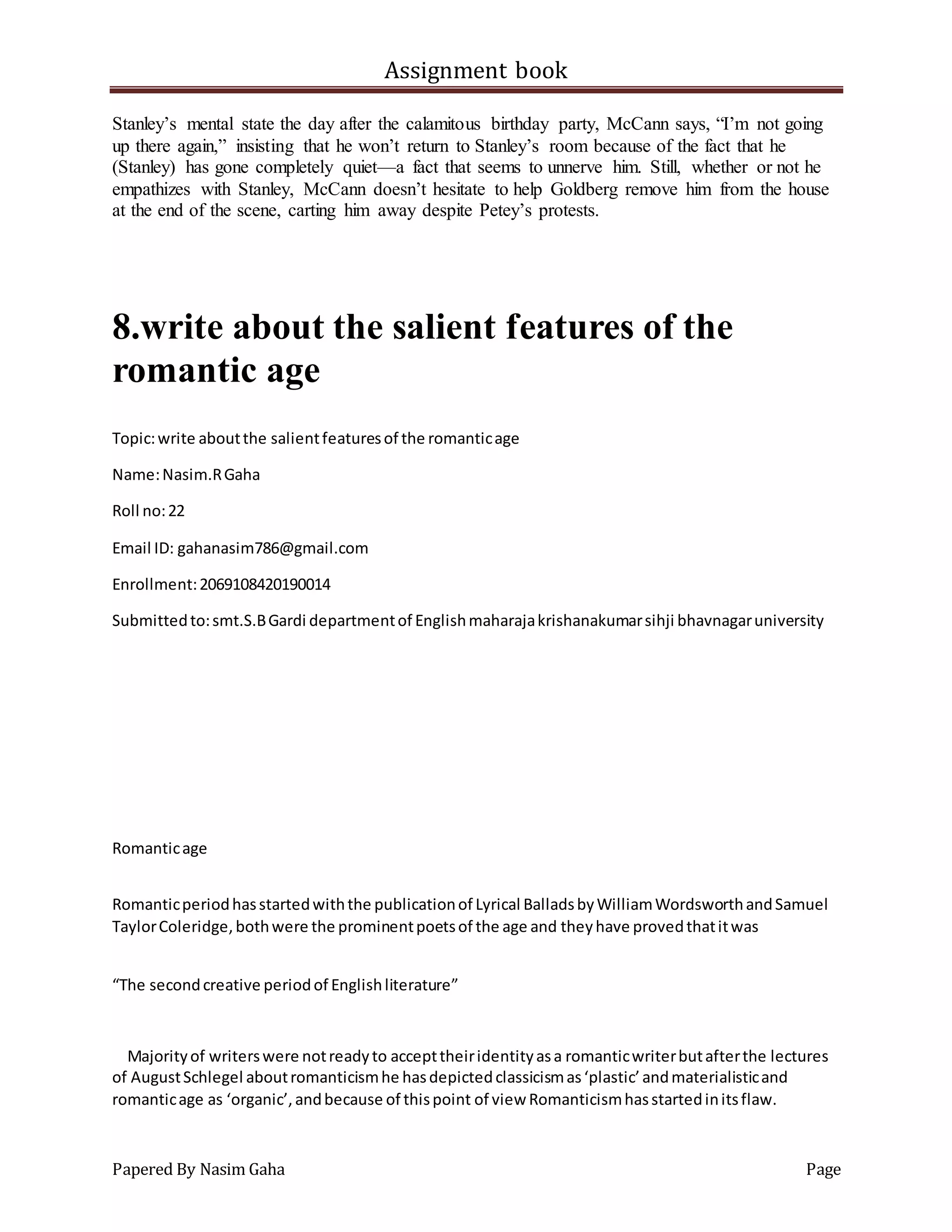 Assignment book
Papered By Nasim Gaha Page
Stanley’s mental state the day after the calamitous birthday party, McCann says, “I’m not going
up there again,” insisting that he won’t return to Stanley’s room because of the fact that he
(Stanley) has gone completely quiet—a fact that seems to unnerve him. Still, whether or not he
empathizes with Stanley, McCann doesn’t hesitate to help Goldberg remove him from the house
at the end of the scene, carting him away despite Petey’s protests.
8.write about the salient features of the
romantic age
Topic:write aboutthe salientfeaturesof the romanticage
Name:Nasim.RGaha
Roll no:22
Email ID: gahanasim786@gmail.com
Enrollment:2069108420190014
Submittedto:smt.S.BGardi departmentof Englishmaharajakrishanakumarsihji bhavnagaruniversity
Romanticage
Romanticperiodhasstartedwiththe publicationof Lyrical BalladsbyWilliamWordsworthandSamuel
TaylorColeridge,bothwere the prominentpoetsof the age and theyhave provedthatitwas
“The secondcreative periodof Englishliterature”
Majorityof writerswere notreadyto accepttheiridentityasa romanticwriterbutafterthe lectures
of AugustSchlegel aboutromanticismhe hasdepictedclassicismas‘plastic’andmaterialisticand
romanticage as ‘organic’,andbecause of thispoint of view Romanticismhasstartedinitsflaw.
 
