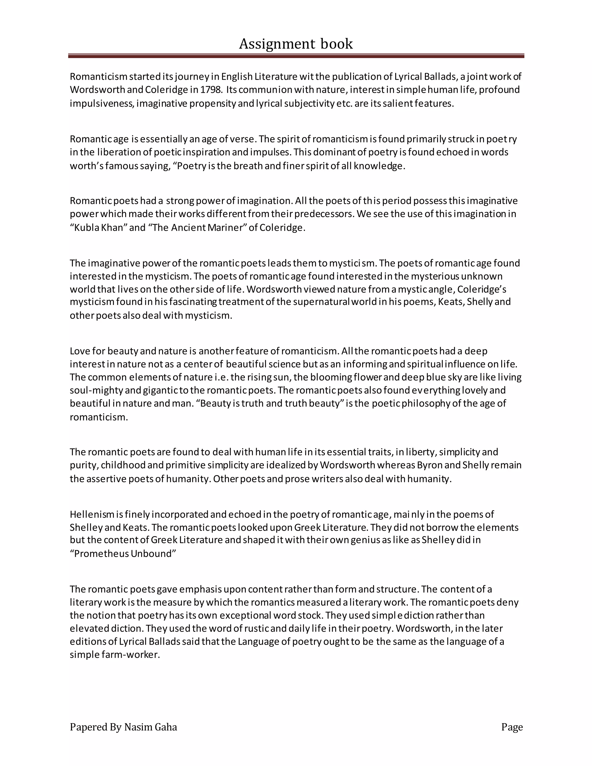 Assignment book
Papered By Nasim Gaha Page
RomanticismstarteditsjourneyinEnglishLiterature witthe publicationof Lyrical Ballads,ajointworkof
WordsworthandColeridge in1798. Itscommunionwithnature,interestinsimplehumanlife,profound
impulsiveness,imaginative propensityandlyrical subjectivityetc.are itssalientfeatures.
Romanticage isessentiallyanage of verse.The spiritof romanticismisfoundprimarilystruckinpoetry
inthe liberationof poeticinspirationandimpulses.Thisdominantof poetryisfoundechoedinwords
worth’sfamoussaying,“Poetryisthe breathandfinerspiritof all knowledge.
Romanticpoetshada strongpowerof imagination.All the poetsof thisperiodpossessthisimaginative
powerwhichmade theirworksdifferentfromtheirpredecessors.We see the use of thisimaginationin
“KublaKhan”and “The AncientMariner”of Coleridge.
The imaginative powerof the romanticpoetsleadsthemtomysticism.The poetsof romanticage found
interestedinthe mysticism.The poetsof romanticage foundinterestedinthe mysteriousunknown
worldthat livesonthe otherside of life.Wordsworthviewednature fromamysticangle,Coleridge’s
mysticismfoundinhisfascinatingtreatmentof the supernaturalworldinhispoems,Keats,Shellyand
otherpoetsalsodeal withmysticism.
Love for beautyandnature is anotherfeature of romanticism.Allthe romanticpoetshada deep
interestinnature notas a centerof beautiful science butasan informingandspiritualinfluence onlife.
The common elementsof nature i.e.the risingsun,the bloomingfloweranddeepblue skyare like living
soul-mightyandgigantictothe romanticpoets.The romanticpoetsalsofoundeverythinglovelyand
beautiful innature andman.“Beautyistruth and truthbeauty”isthe poeticphilosophyof the age of
romanticism.
The romantic poetsare foundto deal withhumanlife initsessential traits,inliberty,simplicityand
purity,childhoodandprimitive simplicityare idealizedbyWordsworthwhereasByronandShellyremain
the assertive poetsof humanity.Otherpoetsandprose writersalsodeal withhumanity.
Hellenismisfinelyincorporatedandechoedinthe poetryof romanticage,mainlyinthe poemsof
ShelleyandKeats.The romanticpoetslookeduponGreekLiterature.Theydidnotborrow the elements
but the contentof GreekLiterature andshapeditwiththeirowngeniusaslike asShelleydidin
“PrometheusUnbound”
The romantic poetsgave emphasisuponcontentratherthanformandstructure.The contentof a
literaryworkisthe measure bywhichthe romanticsmeasuredaliterarywork.The romanticpoetsdeny
the notionthat poetryhasitsown exceptional wordstock.Theyusedsimpledictionratherthan
elevateddiction.Theyusedthe wordof rusticanddailylife intheirpoetry.Wordsworth,inthe later
editionsof Lyrical Balladssaidthatthe Language of poetryoughtto be the same as the language of a
simple farm-worker.
 