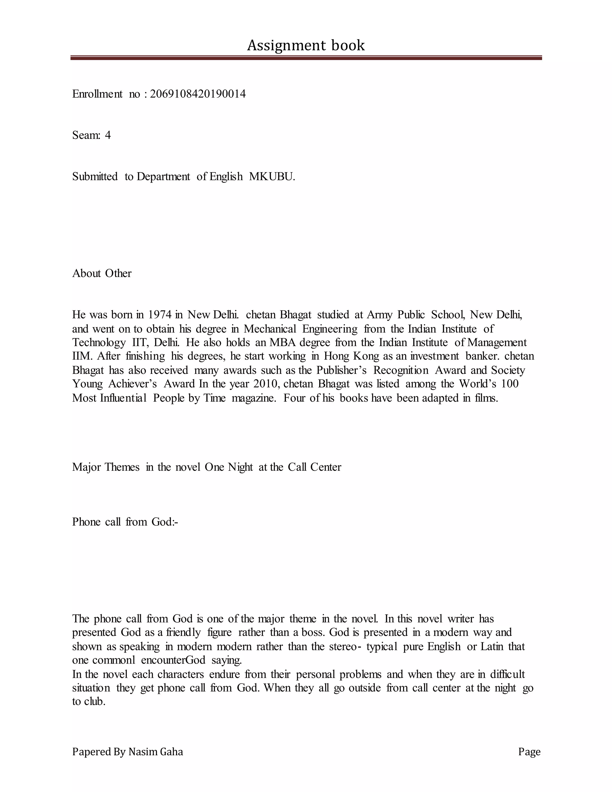 Assignment book
Papered By Nasim Gaha Page
Enrollment no : 2069108420190014
Seam: 4
Submitted to Department of English MKUBU.
About Other
He was born in 1974 in New Delhi. chetan Bhagat studied at Army Public School, New Delhi,
and went on to obtain his degree in Mechanical Engineering from the Indian Institute of
Technology IIT, Delhi. He also holds an MBA degree from the Indian Institute of Management
IIM. After finishing his degrees, he start working in Hong Kong as an investment banker. chetan
Bhagat has also received many awards such as the Publisher’s Recognition Award and Society
Young Achiever’s Award In the year 2010, chetan Bhagat was listed among the World’s 100
Most Influential People by Time magazine. Four of his books have been adapted in films.
Major Themes in the novel One Night at the Call Center
Phone call from God:-
The phone call from God is one of the major theme in the novel. In this novel writer has
presented God as a friendly figure rather than a boss. God is presented in a modern way and
shown as speaking in modern modern rather than the stereo‐ typical pure English or Latin that
one commonl encounterGod saying.
In the novel each characters endure from their personal problems and when they are in difficult
situation they get phone call from God. When they all go outside from call center at the night go
to club.
 