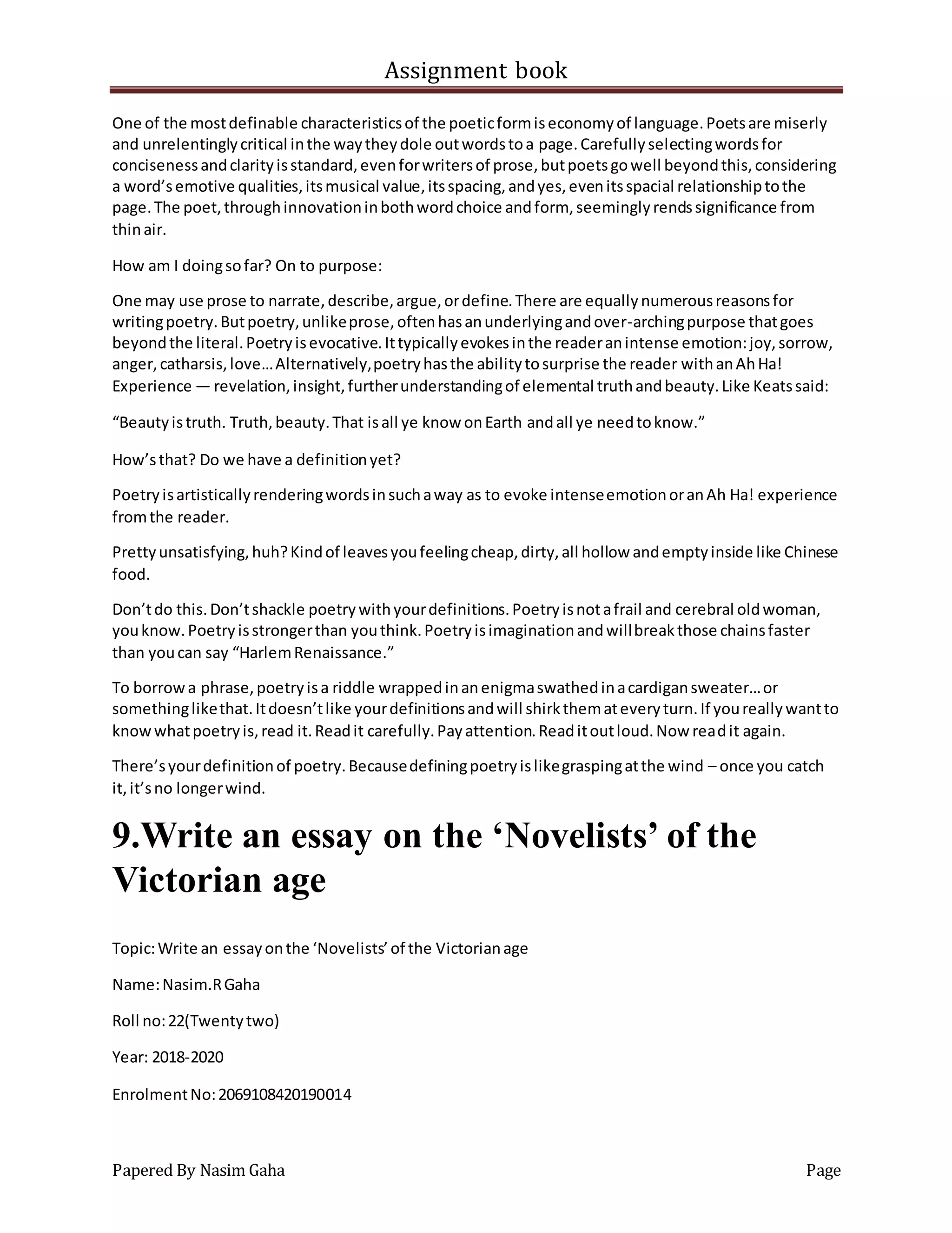 Assignment book
Papered By Nasim Gaha Page
One of the mostdefinable characteristicsof the poeticformiseconomyof language.Poetsare miserly
and unrelentinglycritical inthe waytheydole outwordstoa page.Carefullyselectingwordsfor
concisenessandclarityisstandard,evenforwritersof prose,butpoetsgowell beyondthis,considering
a word’semotive qualities,itsmusical value,itsspacing,andyes,evenitsspacial relationshiptothe
page.The poet,throughinnovationinbothwordchoice andform, seeminglyrendssignificance from
thinair.
How am I doingsofar? On to purpose:
One may use prose to narrate,describe,argue,ordefine.There are equallynumerousreasonsfor
writingpoetry.Butpoetry,unlikeprose,oftenhasanunderlyingandover-archingpurpose thatgoes
beyondthe literal.Poetryisevocative.Ittypicallyevokesinthe readeranintense emotion:joy,sorrow,
anger,catharsis,love…Alternatively,poetryhasthe abilitytosurprise the reader withanAhHa!
Experience — revelation,insight,furtherunderstandingof elemental truthandbeauty.Like Keatssaid:
“Beautyistruth. Truth,beauty.That isall ye know onEarth andall ye needtoknow.”
How’sthat? Do we have a definitionyet?
Poetryisartisticallyrenderingwordsinsuchaway as to evoke intenseemotionoranAh Ha! experience
fromthe reader.
Prettyunsatisfying,huh?Kindof leavesyoufeelingcheap,dirty,all hollow andemptyinside like Chinese
food.
Don’tdo this.Don’tshackle poetrywithyourdefinitions.Poetryisnotafrail and cerebral oldwoman,
youknow.Poetryisstrongerthan youthink.Poetryisimaginationandwillbreakthose chainsfaster
than youcan say “HarlemRenaissance.”
To borrowa phrase,poetryisa riddle wrappedinanenigmaswathedinacardigansweater…or
somethinglikethat.Itdoesn’tlike yourdefinitionsandwill shirkthemateveryturn.If youreallywantto
knowwhatpoetryis,read it.Readit carefully.Payattention.Readitoutloud.Now readit again.
There’syourdefinitionof poetry.Becausedefiningpoetryislikegraspingatthe wind – once you catch
it,it’sno longerwind.
9.Write an essay on the ‘Novelists’ of the
Victorian age
Topic:Write an essayonthe ‘Novelists’of the Victorianage
Name:Nasim.RGaha
Roll no:22(Twentytwo)
Year: 2018-2020
EnrolmentNo:2069108420190014
 