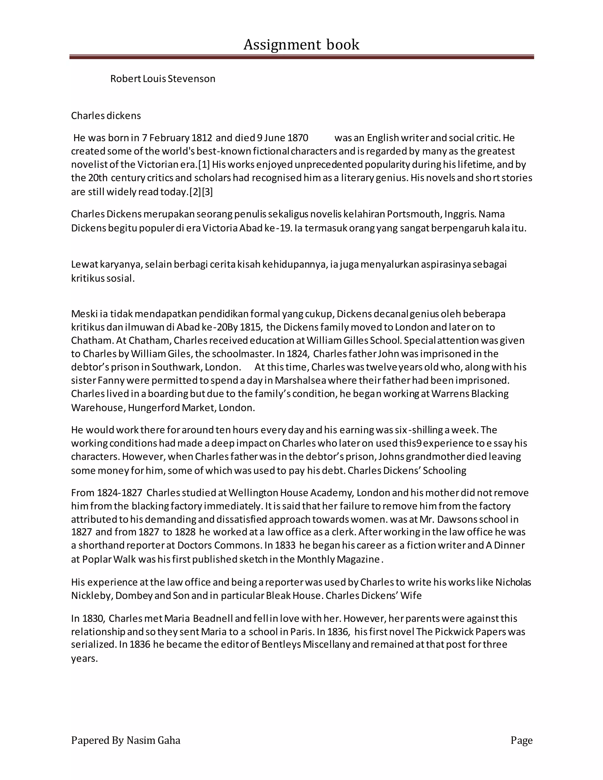 Assignment book
Papered By Nasim Gaha Page
RobertLouisStevenson
Charlesdickens
He was bornin 7 February1812 and died9 June 1870 wasan Englishwriterandsocial critic.He
createdsome of the world'sbest-knownfictionalcharactersandisregardedby manyas the greatest
novelistof the Victorianera.[1] Hisworksenjoyedunprecedentedpopularityduringhislifetime,andby
the 20th centurycriticsand scholarshad recognisedhimasa literarygenius.Hisnovelsandshortstories
are still widelyreadtoday.[2][3]
CharlesDickensmerupakanseorangpenulissekaligusnoveliskelahiranPortsmouth,Inggris.Nama
Dickensbegitupopulerdi eraVictoriaAbadke-19.Ia termasukorangyang sangatberpengaruhkalaitu.
Lewatkaryanya,selainberbagi ceritakisahkehidupannya,iajugamenyalurkanaspirasinyasebagai
kritikussosial.
Meski ia tidakmendapatkanpendidikanformal yangcukup,Dickensdecanalgeniusolehbeberapa
kritikusdanilmuwandi Abadke-20By1815, the Dickens familymovedtoLondonandlateron to
Chatham.At Chatham,CharlesreceivededucationatWilliamGillesSchool.Specialattentionwasgiven
to CharlesbyWilliamGiles,the schoolmaster.In1824, CharlesfatherJohnwasimprisonedinthe
debtor’sprisoninSouthwark,London. At thistime,Charleswastwelveyearsoldwho,alongwithhis
sisterFannywere permittedtospendadayinMarshalseawhere theirfatherhadbeenimprisoned.
Charleslivedinaboardingbutdue to the family’scondition,he beganworkingatWarrensBlacking
Warehouse,HungerfordMarket,London.
He wouldworkthere foraroundtenhours everydayandhis earningwassix-shillingaweek.The
workingconditionshadmade adeepimpactonCharleswholateron usedthis9experience toessayhis
characters.However,whenCharlesfatherwasinthe debtor’sprison,Johnsgrandmotherdiedleaving
some moneyforhim,some of whichwasusedto pay hisdebt.CharlesDickens’Schooling
From 1824-1827 CharlesstudiedatWellingtonHouse Academy, Londonandhismotherdidnotremove
himfromthe blackingfactoryimmediately.Itissaidthather failure toremove himfromthe factory
attributedtohisdemandinganddissatisfiedapproachtowardswomen.wasatMr. Dawsonsschool in
1827 and from1827 to 1828 he workedata law office asa clerk.Afterworkinginthe law office he was
a shorthandreporterat Doctors Commons.In1833 he beganhiscareer as a fictionwriterandA Dinner
at PoplarWalk washisfirstpublishedsketchinthe MonthlyMagazine.
His experience atthe lawoffice andbeingareporterwasusedbyCharlesto write hisworkslike Nicholas
Nickleby,DombeyandSonandin particularBleakHouse.CharlesDickens’Wife
In 1830, CharlesmetMaria Beadnell andfellinlove withher.However,herparentswere againstthis
relationshipandsotheysentMaria to a school inParis.In1836, hisfirstnovel The PickwickPaperswas
serialized.In1836 he became the editorof BentleysMiscellanyandremainedatthatpost forthree
years.
 