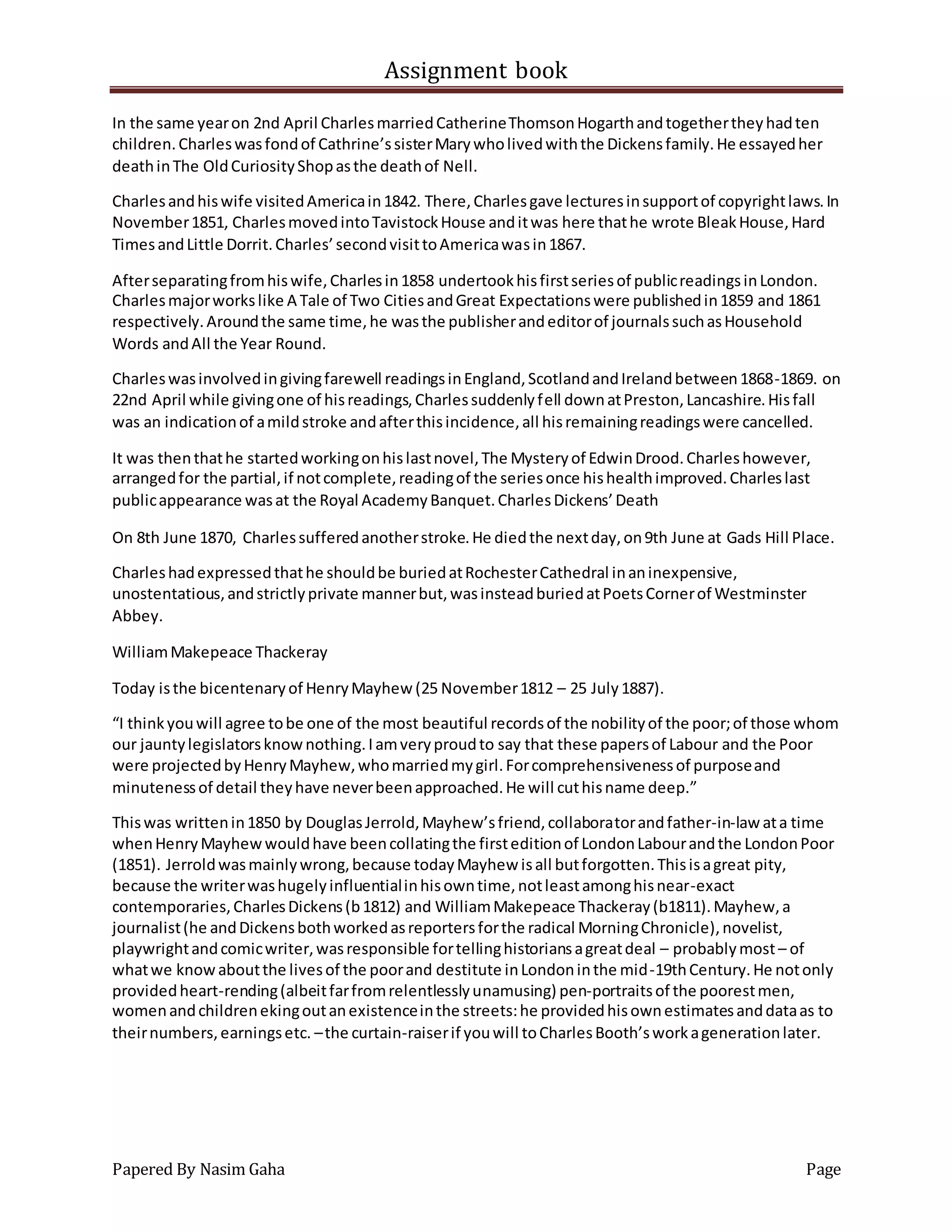 Assignment book
Papered By Nasim Gaha Page
In the same yearon 2nd April CharlesmarriedCatherineThomsonHogarthandtogethertheyhadten
children.Charleswasfondof Cathrine’ssisterMarywholivedwiththe Dickensfamily.He essayedher
deathinThe OldCuriosityShopasthe deathof Nell.
Charlesandhiswife visitedAmericain1842. There,Charlesgave lecturesinsupportof copyrightlaws.In
November1851, CharlesmovedintoTavistockHouse anditwas here thathe wrote BleakHouse,Hard
TimesandLittle Dorrit.Charles’secondvisittoAmericawasin1867.
Afterseparatingfromhiswife,Charlesin1858 undertookhisfirstseriesof publicreadingsinLondon.
Charlesmajorworkslike A Tale of Two CitiesandGreat Expectationswere publishedin1859 and 1861
respectively.Aroundthe same time,he wasthe publisherandeditorof journalssuchasHousehold
Words andAll the Year Round.
Charleswasinvolvedingivingfarewell readingsinEngland,ScotlandandIrelandbetween1868-1869. on
22nd April while givingone of hisreadings,Charlessuddenlyfell downatPreston,Lancashire.Hisfall
was an indicationof amildstroke andafterthisincidence,all hisremainingreadingswere cancelled.
It was thenthathe startedworkingonhislastnovel,The Mysteryof EdwinDrood.Charleshowever,
arrangedfor the partial,if notcomplete,readingof the seriesonce hishealthimproved.Charleslast
publicappearance wasat the Royal AcademyBanquet.CharlesDickens’Death
On 8th June 1870, Charlessufferedanotherstroke.He diedthe nextday,on9th June at Gads Hill Place.
Charleshadexpressedthathe shouldbe buriedatRochesterCathedral inaninexpensive,
unostentatious,andstrictlyprivate mannerbut,wasinsteadburiedatPoetsCornerof Westminster
Abbey.
WilliamMakepeace Thackeray
Today isthe bicentenaryof HenryMayhew (25 November1812 – 25 July1887).
“I thinkyouwill agree tobe one of the most beautiful recordsof the nobilityof the poor;of those whom
our jauntylegislatorsknownothing.Iamveryproudto say that these papersof Labour and the Poor
were projectedbyHenryMayhew,whomarriedmygirl.Forcomprehensivenessof purposeand
minutenessof detail theyhave neverbeenapproached.He will cuthisname deep.”
Thiswas writtenin1850 by DouglasJerrold,Mayhew’sfriend,collaboratorandfather-in-law ata time
whenHenryMayhewwouldhave beencollatingthe firsteditionof LondonLabourandthe LondonPoor
(1851). Jerroldwasmainlywrong,because todayMayhew isall butforgotten.Thisisagreat pity,
because the writerwashugelyinfluentialinhisowntime,notleastamonghisnear-exact
contemporaries,CharlesDickens(b1812) and WilliamMakepeace Thackeray(b1811).Mayhew,a
journalist(he andDickensbothworkedasreportersforthe radical MorningChronicle),novelist,
playwrightandcomicwriter,wasresponsible fortellinghistoriansagreatdeal – probablymost– of
whatwe knowaboutthe livesof the poorand destitute inLondoninthe mid-19thCentury.He notonly
providedheart-rending(albeitfarfromrelentlesslyunamusing) pen-portraitsof the poorestmen,
womenandchildrenekingoutanexistenceinthe streets:he providedhisownestimatesanddataas to
theirnumbers,earningsetc. –the curtain-raiserif youwill toCharlesBooth’sworkagenerationlater.
 