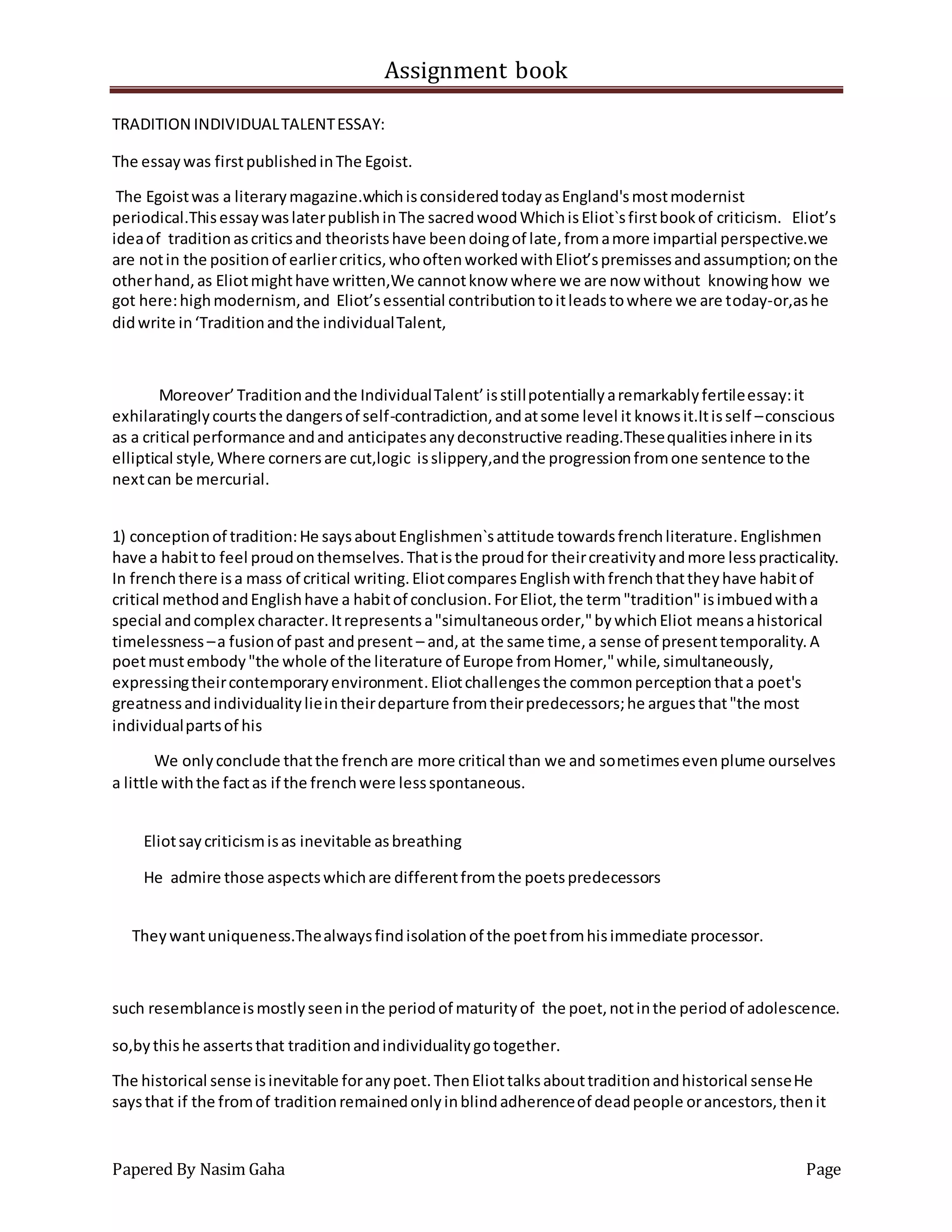 Assignment book
Papered By Nasim Gaha Page
TRADITION INDIVIDUALTALENTESSAY:
The essaywas firstpublishedinThe Egoist.
The Egoistwas a literarymagazine.whichisconsideredtodayasEngland'smostmodernist
periodical.ThisessaywaslaterpublishinThe sacredwoodWhichisEliot`sfirstbookof criticism. Eliot’s
ideaof traditionascriticsand theoristshave beendoingof late,fromamore impartial perspective.we
are notin the positionof earliercritics,whooftenworkedwithEliot’spremissesandassumption;onthe
otherhand,as Eliotmighthave written,We cannotknow where we are now without knowinghow we
got here:highmodernism, and Eliot’sessential contributiontoitleadstowhere we are today-or,ashe
didwrite in‘Traditionandthe individualTalent,
Moreover’Traditionandthe IndividualTalent’isstillpotentiallyaremarkablyfertileessay:it
exhilaratinglycourtsthe dangersof self-contradiction,andatsome level it knowsit.Itisself –conscious
as a critical performance andand anticipatesanydeconstructive reading.Thesequalitiesinhere inits
elliptical style,Where cornersare cut,logic isslippery,andthe progressionfromone sentence tothe
nextcan be mercurial.
1) conceptionof tradition:He saysaboutEnglishmen`sattitude towardsfrenchliterature.Englishmen
have a habitto feel proudonthemselves.Thatisthe proudfor theircreativityandmore lesspracticality.
In frenchthere isa mass of critical writing.EliotcomparesEnglishwithfrenchthattheyhave habitof
critical methodandEnglishhave a habitof conclusion.ForEliot,the term"tradition"isimbuedwitha
special andcomplex character.Itrepresentsa"simultaneousorder,"bywhichEliot meansahistorical
timelessness –a fusionof past andpresent – and,at the same time,a sense of presenttemporality.A
poetmustembody"the whole of the literature of Europe fromHomer,"while,simultaneously,
expressingtheircontemporaryenvironment.Eliotchallengesthe commonperceptionthata poet's
greatnessandindividualitylieintheirdeparture fromtheirpredecessors;he arguesthat"the most
individualpartsof his
We onlyconclude thatthe frenchare more critical than we and sometimesevenplume ourselves
a little withthe factas if the frenchwere lessspontaneous.
Eliotsaycriticismisas inevitable asbreathing
He admire those aspectswhichare differentfromthe poetspredecessors
Theywantuniqueness.Thealwaysfindisolationof the poetfromhisimmediate processor.
such resemblanceismostlyseeninthe periodof maturityof the poet,notinthe periodof adolescence.
so,bythishe assertsthat traditionandindividualitygotogether.
The historical sense isinevitable foranypoet.ThenEliottalksabouttraditionandhistorical senseHe
saysthat if the fromof traditionremainedonlyinblindadherenceof deadpeople orancestors,thenit
 