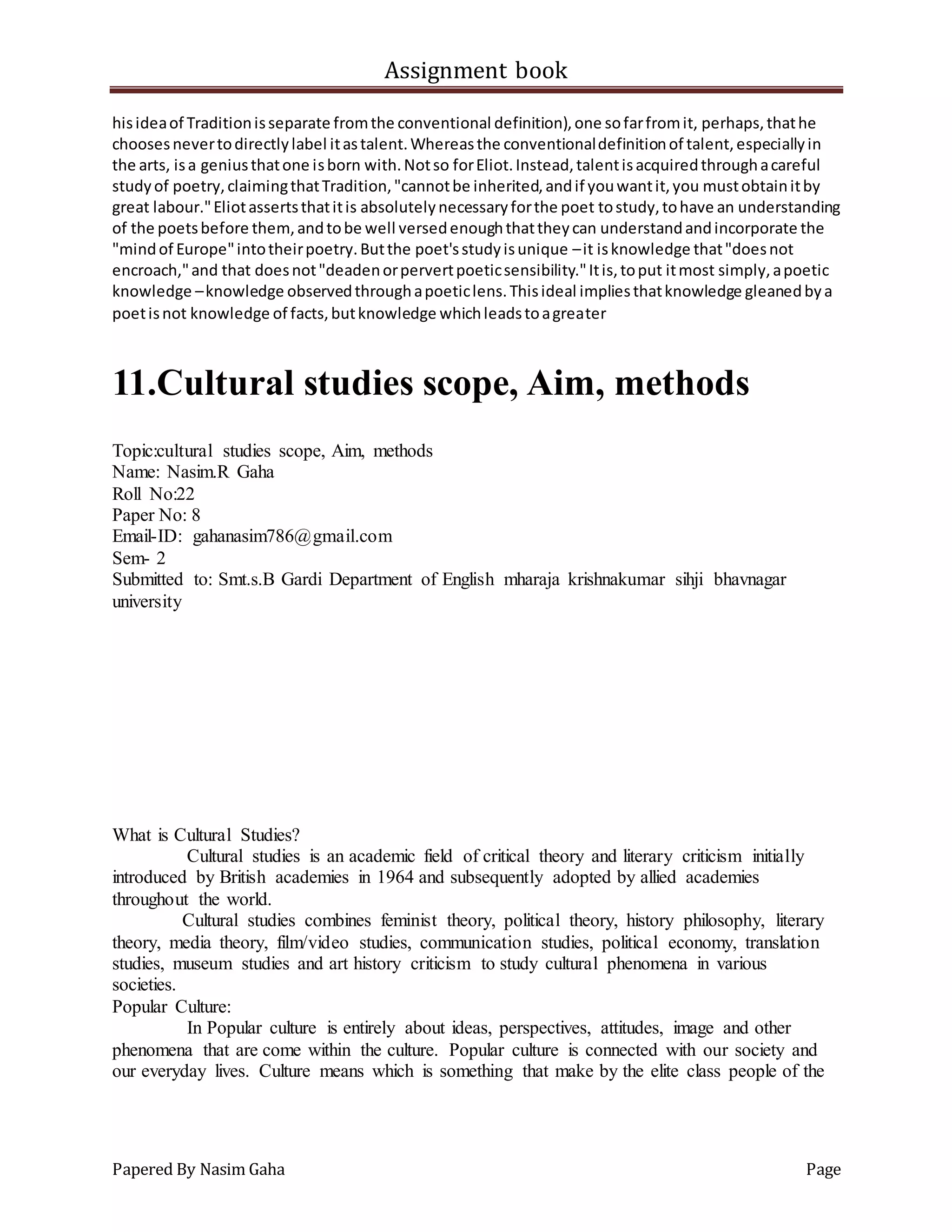 Assignment book
Papered By Nasim Gaha Page
hisideaof Traditionisseparate fromthe conventional definition),one sofarfromit, perhaps,thathe
choosesnevertodirectlylabel itastalent.Whereasthe conventionaldefinitionof talent,especiallyin
the arts, isa geniusthatone isborn with.Notso forEliot.Instead,talentisacquiredthroughacareful
studyof poetry,claimingthatTradition,"cannotbe inherited,andif youwantit,you mustobtainitby
great labour."Eliotassertsthatitis absolutelynecessaryforthe poet tostudy,tohave an understanding
of the poetsbefore them,andtobe well versedenoughthattheycan understandandincorporate the
"mindof Europe"intotheirpoetry.Butthe poet'sstudyisunique –it isknowledge that"doesnot
encroach,"and that doesnot"deadenorpervertpoeticsensibility."Itis,toput itmost simply,apoetic
knowledge –knowledge observedthroughapoeticlens.Thisideal impliesthatknowledge gleanedbya
poetisnot knowledge of facts,butknowledge whichleadstoagreater
11.Cultural studies scope, Aim, methods
Topic:cultural studies scope, Aim, methods
Name: Nasim.R Gaha
Roll No:22
Paper No: 8
Email-ID: gahanasim786@gmail.com
Sem- 2
Submitted to: Smt.s.B Gardi Department of English mharaja krishnakumar sihji bhavnagar
university
What is Cultural Studies?
Cultural studies is an academic field of critical theory and literary criticism initially
introduced by British academies in 1964 and subsequently adopted by allied academies
throughout the world.
Cultural studies combines feminist theory, political theory, history philosophy, literary
theory, media theory, film/video studies, communication studies, political economy, translation
studies, museum studies and art history criticism to study cultural phenomena in various
societies.
Popular Culture:
In Popular culture is entirely about ideas, perspectives, attitudes, image and other
phenomena that are come within the culture. Popular culture is connected with our society and
our everyday lives. Culture means which is something that make by the elite class people of the
 