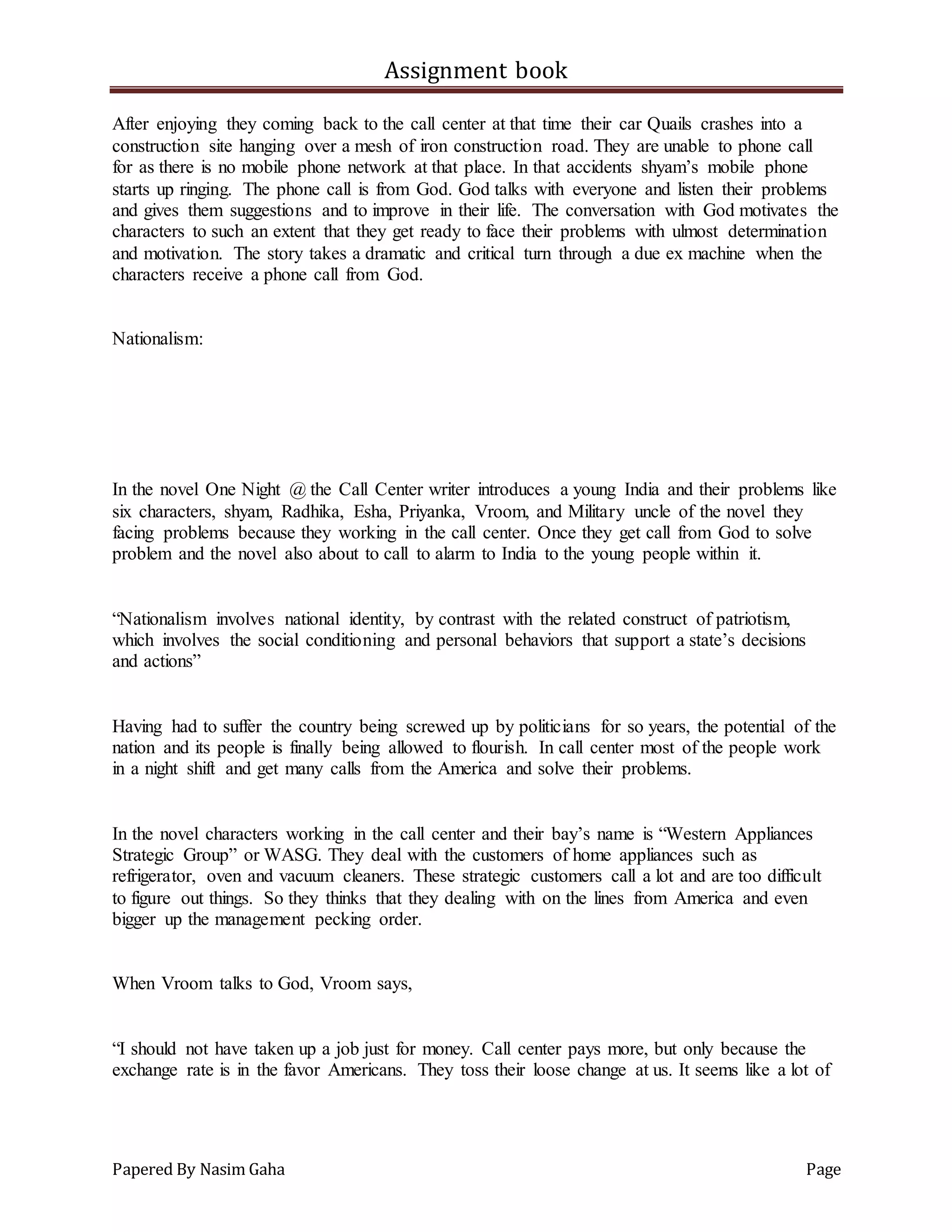 Assignment book
Papered By Nasim Gaha Page
After enjoying they coming back to the call center at that time their car Quails crashes into a
construction site hanging over a mesh of iron construction road. They are unable to phone call
for as there is no mobile phone network at that place. In that accidents shyam’s mobile phone
starts up ringing. The phone call is from God. God talks with everyone and listen their problems
and gives them suggestions and to improve in their life. The conversation with God motivates the
characters to such an extent that they get ready to face their problems with ulmost determination
and motivation. The story takes a dramatic and critical turn through a due ex machine when the
characters receive a phone call from God.
Nationalism:
In the novel One Night @ the Call Center writer introduces a young India and their problems like
six characters, shyam, Radhika, Esha, Priyanka, Vroom, and Military uncle of the novel they
facing problems because they working in the call center. Once they get call from God to solve
problem and the novel also about to call to alarm to India to the young people within it.
“Nationalism involves national identity, by contrast with the related construct of patriotism,
which involves the social conditioning and personal behaviors that support a state’s decisions
and actions”
Having had to suffer the country being screwed up by politicians for so years, the potential of the
nation and its people is finally being allowed to flourish. In call center most of the people work
in a night shift and get many calls from the America and solve their problems.
In the novel characters working in the call center and their bay’s name is “Western Appliances
Strategic Group” or WASG. They deal with the customers of home appliances such as
refrigerator, oven and vacuum cleaners. These strategic customers call a lot and are too difficult
to figure out things. So they thinks that they dealing with on the lines from America and even
bigger up the management pecking order.
When Vroom talks to God, Vroom says,
“I should not have taken up a job just for money. Call center pays more, but only because the
exchange rate is in the favor Americans. They toss their loose change at us. It seems like a lot of
 