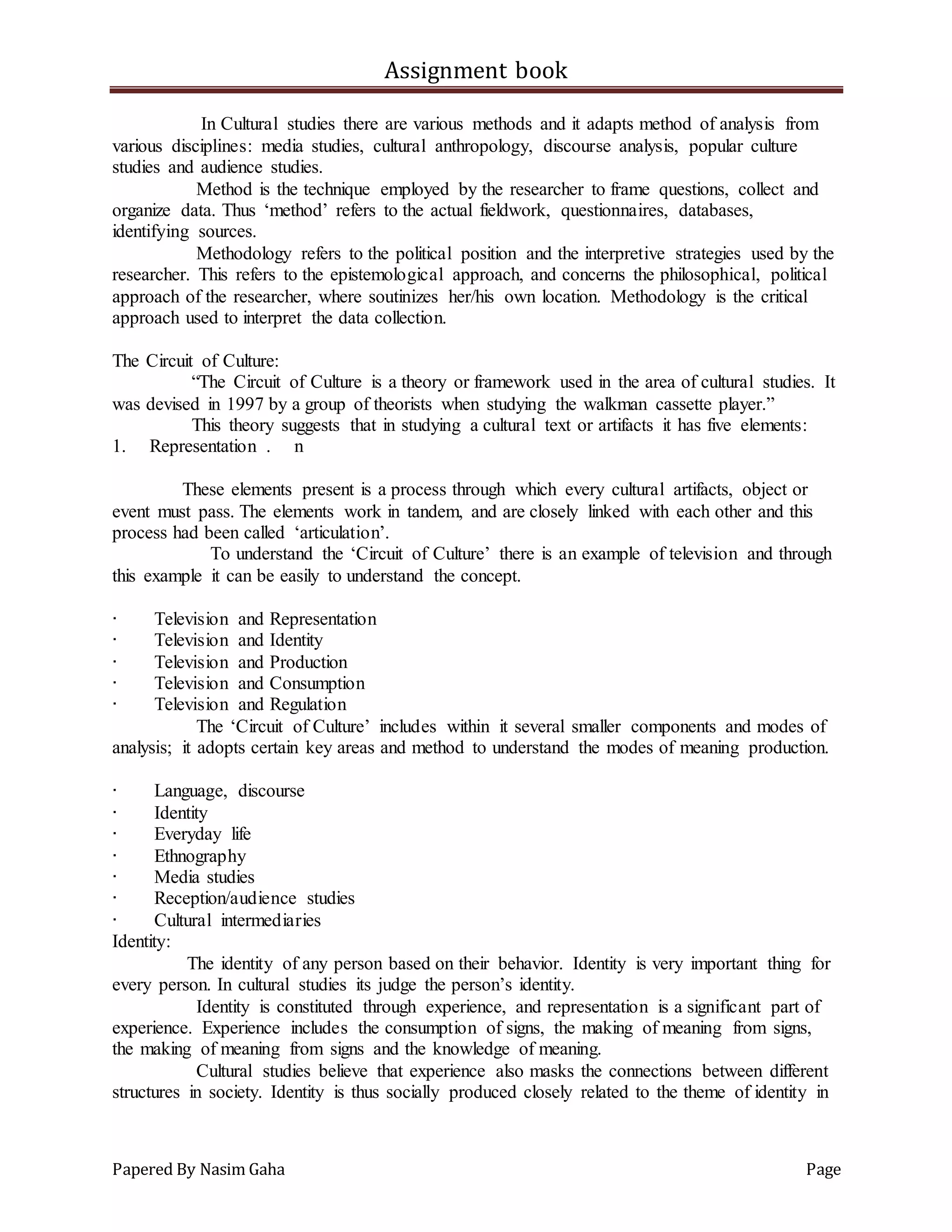 Assignment book
Papered By Nasim Gaha Page
In Cultural studies there are various methods and it adapts method of analysis from
various disciplines: media studies, cultural anthropology, discourse analysis, popular culture
studies and audience studies.
Method is the technique employed by the researcher to frame questions, collect and
organize data. Thus ‘method’ refers to the actual fieldwork, questionnaires, databases,
identifying sources.
Methodology refers to the political position and the interpretive strategies used by the
researcher. This refers to the epistemological approach, and concerns the philosophical, political
approach of the researcher, where soutinizes her/his own location. Methodology is the critical
approach used to interpret the data collection.
The Circuit of Culture:
“The Circuit of Culture is a theory or framework used in the area of cultural studies. It
was devised in 1997 by a group of theorists when studying the walkman cassette player.”
This theory suggests that in studying a cultural text or artifacts it has five elements:
1. Representation . n
These elements present is a process through which every cultural artifacts, object or
event must pass. The elements work in tandem, and are closely linked with each other and this
process had been called ‘articulation’.
To understand the ‘Circuit of Culture’ there is an example of television and through
this example it can be easily to understand the concept.
∙ Television and Representation
∙ Television and Identity
∙ Television and Production
∙ Television and Consumption
∙ Television and Regulation
The ‘Circuit of Culture’ includes within it several smaller components and modes of
analysis; it adopts certain key areas and method to understand the modes of meaning production.
∙ Language, discourse
∙ Identity
∙ Everyday life
∙ Ethnography
∙ Media studies
∙ Reception/audience studies
∙ Cultural intermediaries
Identity:
The identity of any person based on their behavior. Identity is very important thing for
every person. In cultural studies its judge the person’s identity.
Identity is constituted through experience, and representation is a significant part of
experience. Experience includes the consumption of signs, the making of meaning from signs,
the making of meaning from signs and the knowledge of meaning.
Cultural studies believe that experience also masks the connections between different
structures in society. Identity is thus socially produced closely related to the theme of identity in
 