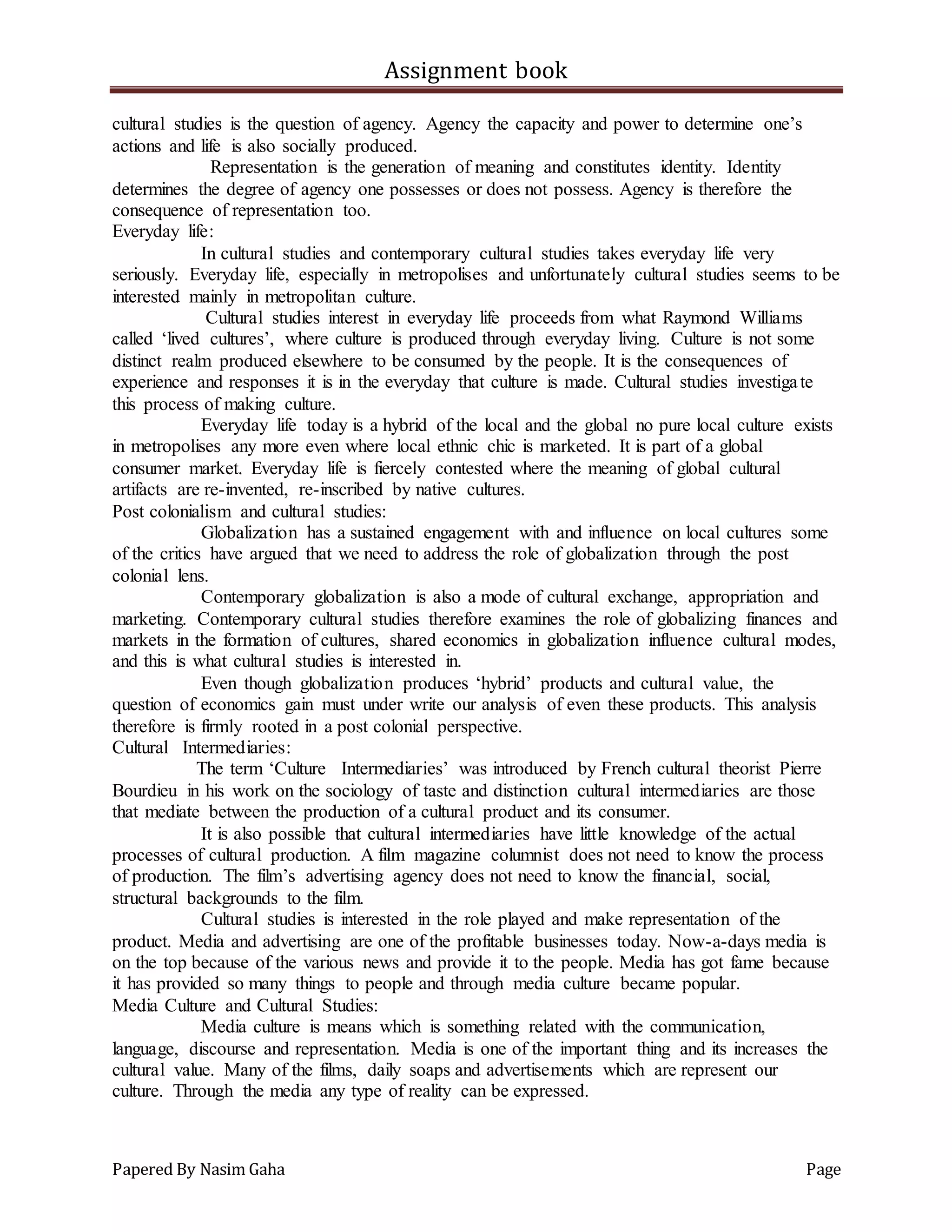 Assignment book
Papered By Nasim Gaha Page
cultural studies is the question of agency. Agency the capacity and power to determine one’s
actions and life is also socially produced.
Representation is the generation of meaning and constitutes identity. Identity
determines the degree of agency one possesses or does not possess. Agency is therefore the
consequence of representation too.
Everyday life:
In cultural studies and contemporary cultural studies takes everyday life very
seriously. Everyday life, especially in metropolises and unfortunately cultural studies seems to be
interested mainly in metropolitan culture.
Cultural studies interest in everyday life proceeds from what Raymond Williams
called ‘lived cultures’, where culture is produced through everyday living. Culture is not some
distinct realm produced elsewhere to be consumed by the people. It is the consequences of
experience and responses it is in the everyday that culture is made. Cultural studies investigate
this process of making culture.
Everyday life today is a hybrid of the local and the global no pure local culture exists
in metropolises any more even where local ethnic chic is marketed. It is part of a global
consumer market. Everyday life is fiercely contested where the meaning of global cultural
artifacts are re-invented, re-inscribed by native cultures.
Post colonialism and cultural studies:
Globalization has a sustained engagement with and influence on local cultures some
of the critics have argued that we need to address the role of globalization through the post
colonial lens.
Contemporary globalization is also a mode of cultural exchange, appropriation and
marketing. Contemporary cultural studies therefore examines the role of globalizing finances and
markets in the formation of cultures, shared economics in globalization influence cultural modes,
and this is what cultural studies is interested in.
Even though globalization produces ‘hybrid’ products and cultural value, the
question of economics gain must under write our analysis of even these products. This analysis
therefore is firmly rooted in a post colonial perspective.
Cultural Intermediaries:
The term ‘Culture Intermediaries’ was introduced by French cultural theorist Pierre
Bourdieu in his work on the sociology of taste and distinction cultural intermediaries are those
that mediate between the production of a cultural product and its consumer.
It is also possible that cultural intermediaries have little knowledge of the actual
processes of cultural production. A film magazine columnist does not need to know the process
of production. The film’s advertising agency does not need to know the financial, social,
structural backgrounds to the film.
Cultural studies is interested in the role played and make representation of the
product. Media and advertising are one of the profitable businesses today. Now-a-days media is
on the top because of the various news and provide it to the people. Media has got fame because
it has provided so many things to people and through media culture became popular.
Media Culture and Cultural Studies:
Media culture is means which is something related with the communication,
language, discourse and representation. Media is one of the important thing and its increases the
cultural value. Many of the films, daily soaps and advertisements which are represent our
culture. Through the media any type of reality can be expressed.
 