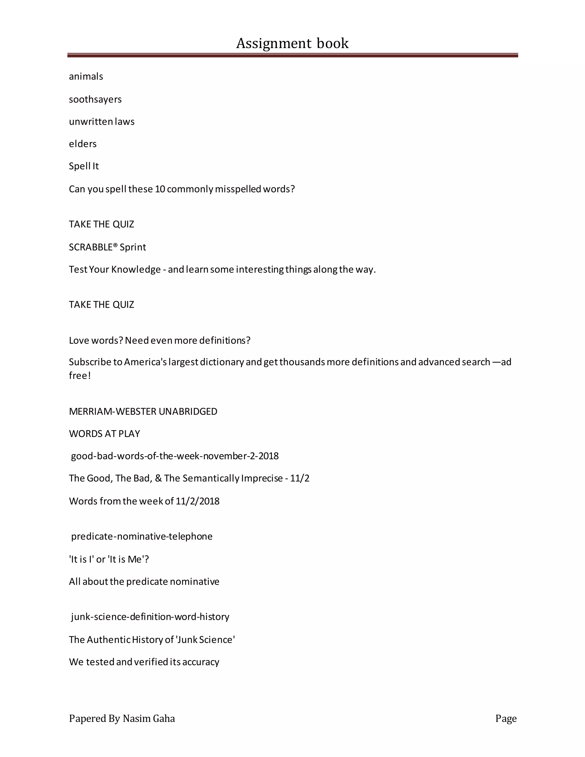 Assignment book
Papered By Nasim Gaha Page
animals
soothsayers
unwrittenlaws
elders
Spell It
Can youspell these 10 commonlymisspelledwords?
TAKE THE QUIZ
SCRABBLE® Sprint
TestYour Knowledge - andlearnsome interestingthingsalongthe way.
TAKE THE QUIZ
Love words?Needevenmore definitions?
Subscribe toAmerica'slargestdictionaryandgetthousandsmore definitionsandadvancedsearch—ad
free!
MERRIAM-WEBSTER UNABRIDGED
WORDS AT PLAY
good-bad-words-of-the-week-november-2-2018
The Good, The Bad, & The SemanticallyImprecise - 11/2
Words fromthe weekof 11/2/2018
predicate-nominative-telephone
'It is I' or 'It is Me'?
All aboutthe predicate nominative
junk-science-definition-word-history
The AuthenticHistoryof 'JunkScience'
We testedandverifieditsaccuracy
 