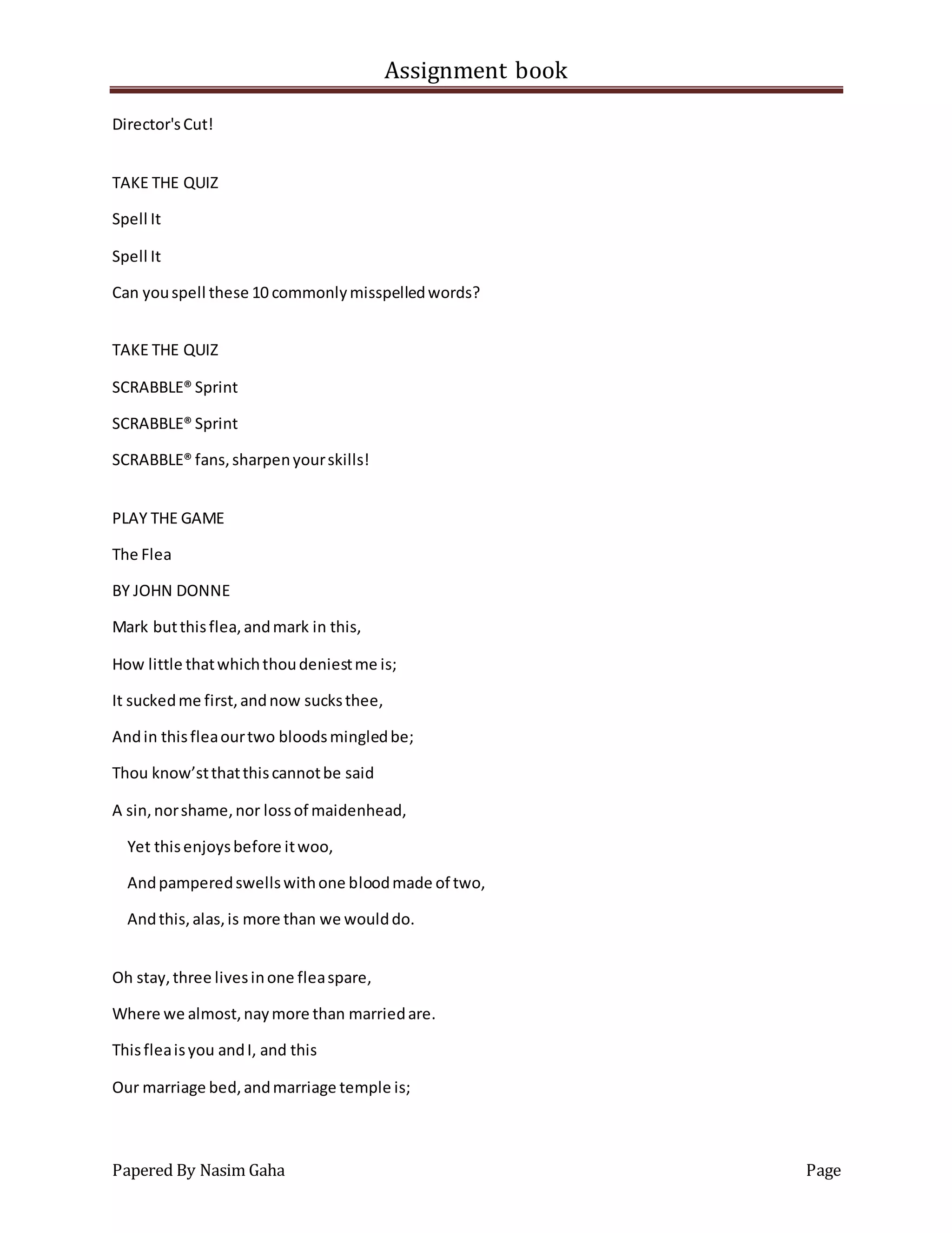 Assignment book
Papered By Nasim Gaha Page
Director'sCut!
TAKE THE QUIZ
Spell It
Spell It
Can youspell these 10 commonlymisspelledwords?
TAKE THE QUIZ
SCRABBLE® Sprint
SCRABBLE® Sprint
SCRABBLE® fans,sharpenyourskills!
PLAY THE GAME
The Flea
BY JOHN DONNE
Mark butthisflea,andmark in this,
How little thatwhichthoudeniestme is;
It suckedme first,andnow sucksthee,
Andin thisfleaourtwo bloodsmingledbe;
Thou know’stthatthiscannotbe said
A sin,norshame,nor lossof maidenhead,
Yet thisenjoysbefore itwoo,
Andpamperedswellswithone bloodmade of two,
Andthis,alas,is more than we woulddo.
Oh stay,three livesinone fleaspare,
Where we almost,naymore than marriedare.
Thisfleaisyou andI, and this
Our marriage bed,andmarriage temple is;
 