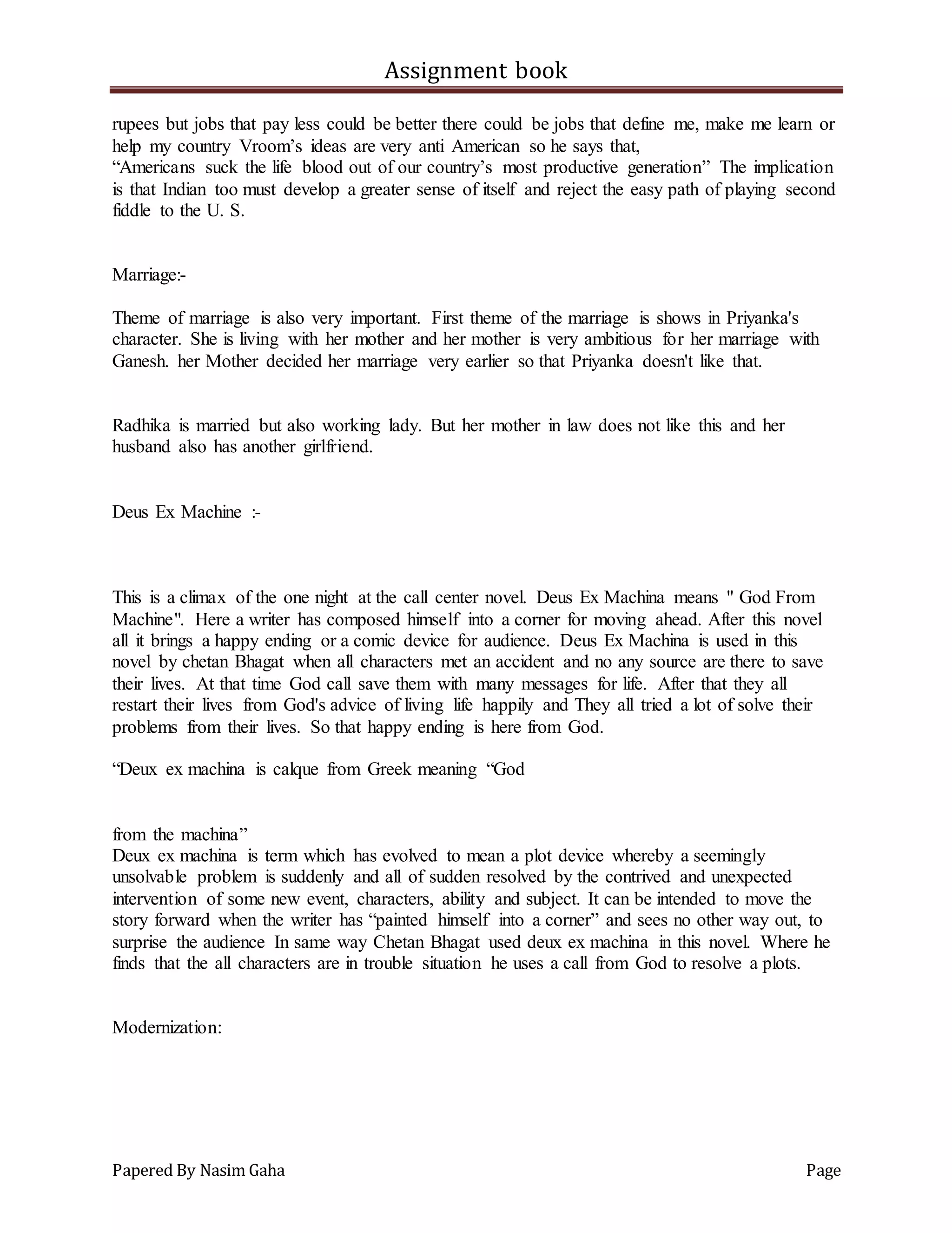 Assignment book
Papered By Nasim Gaha Page
rupees but jobs that pay less could be better there could be jobs that define me, make me learn or
help my country Vroom’s ideas are very anti American so he says that,
“Americans suck the life blood out of our country’s most productive generation” The implication
is that Indian too must develop a greater sense of itself and reject the easy path of playing second
fiddle to the U. S.
Marriage:-
Theme of marriage is also very important. First theme of the marriage is shows in Priyanka's
character. She is living with her mother and her mother is very ambitious for her marriage with
Ganesh. her Mother decided her marriage very earlier so that Priyanka doesn't like that.
Radhika is married but also working lady. But her mother in law does not like this and her
husband also has another girlfriend.
Deus Ex Machine :-
This is a climax of the one night at the call center novel. Deus Ex Machina means " God From
Machine". Here a writer has composed himself into a corner for moving ahead. After this novel
all it brings a happy ending or a comic device for audience. Deus Ex Machina is used in this
novel by chetan Bhagat when all characters met an accident and no any source are there to save
their lives. At that time God call save them with many messages for life. After that they all
restart their lives from God's advice of living life happily and They all tried a lot of solve their
problems from their lives. So that happy ending is here from God.
“Deux ex machina is calque from Greek meaning “God
from the machina”
Deux ex machina is term which has evolved to mean a plot device whereby a seemingly
unsolvable problem is suddenly and all of sudden resolved by the contrived and unexpected
intervention of some new event, characters, ability and subject. It can be intended to move the
story forward when the writer has “painted himself into a corner” and sees no other way out, to
surprise the audience In same way Chetan Bhagat used deux ex machina in this novel. Where he
finds that the all characters are in trouble situation he uses a call from God to resolve a plots.
Modernization:
 