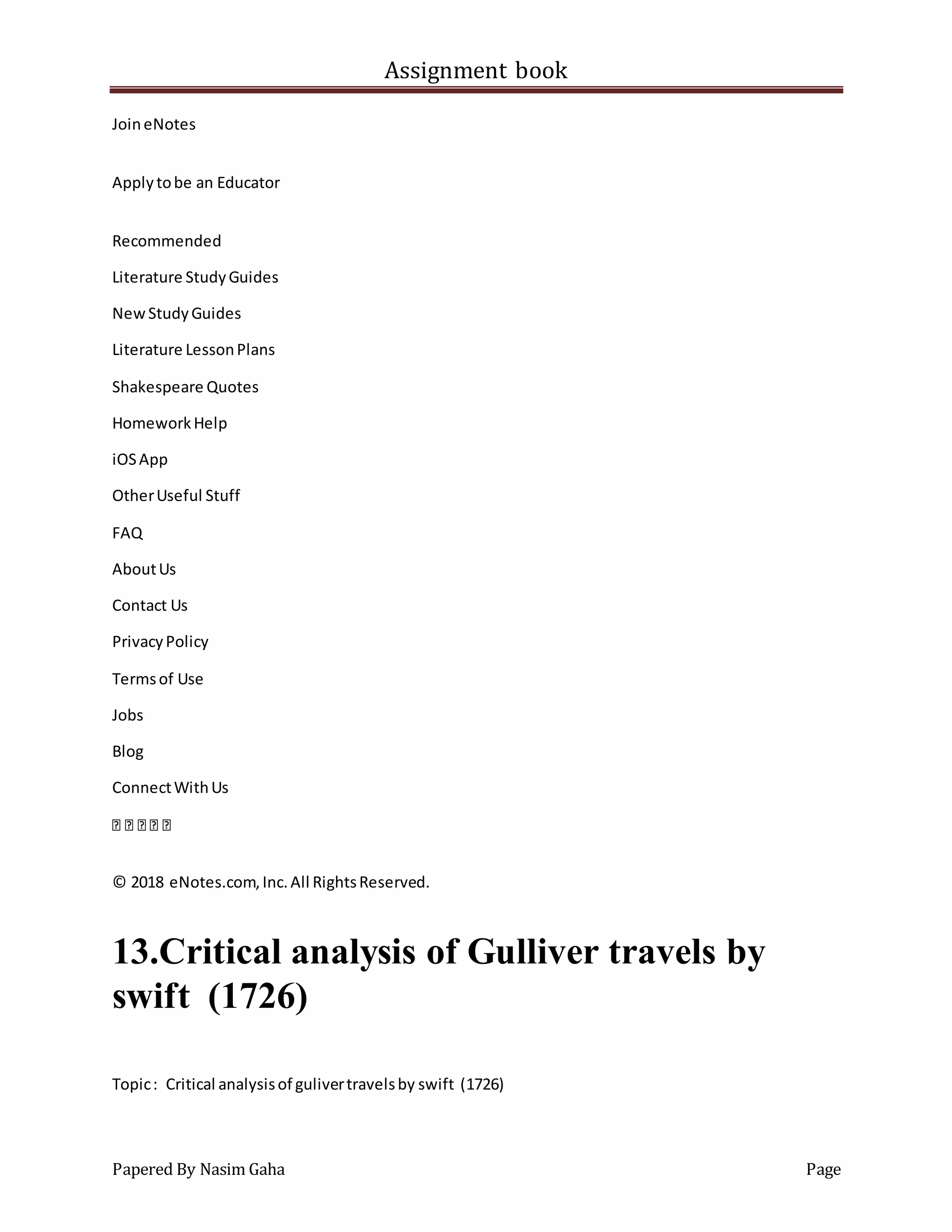 Assignment book
Papered By Nasim Gaha Page
JoineNotes
Applytobe an Educator
Recommended
Literature StudyGuides
NewStudyGuides
Literature LessonPlans
Shakespeare Quotes
HomeworkHelp
iOSApp
OtherUseful Stuff
FAQ
AboutUs
Contact Us
PrivacyPolicy
Termsof Use
Jobs
Blog
ConnectWithUs
© 2018 eNotes.com,Inc.All RightsReserved.
13.Critical analysis of Gulliver travels by
swift (1726)
Topic: Critical analysisof gulivertravelsby swift (1726)
 