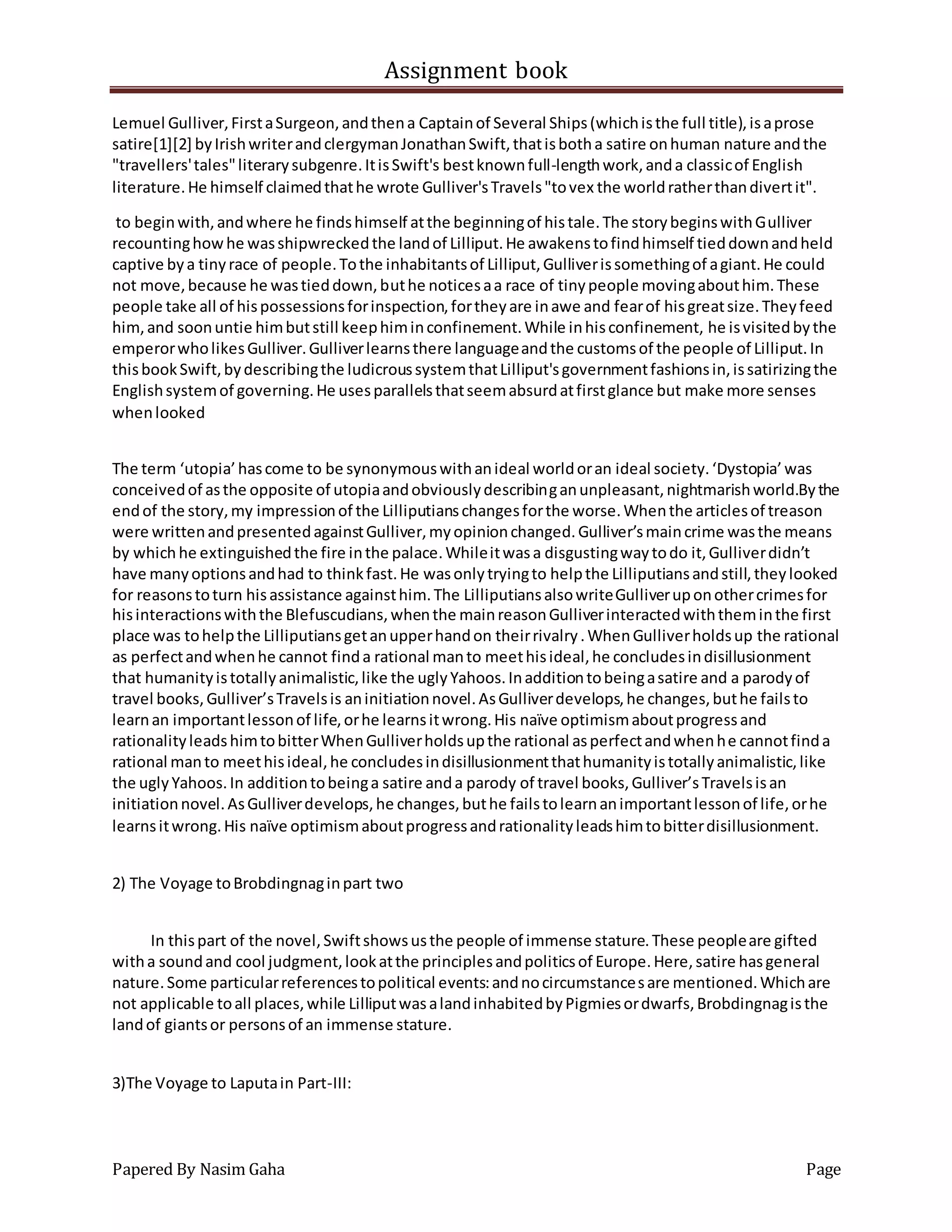 Assignment book
Papered By Nasim Gaha Page
Lemuel Gulliver,FirstaSurgeon,andthena Captainof Several Ships(whichisthe full title),isaprose
satire[1][2] byIrishwriterandclergymanJonathanSwift,thatisbotha satire onhuman nature andthe
"travellers'tales"literarysubgenre.ItisSwift's bestknownfull-lengthwork,anda classicof English
literature.He himself claimedthathe wrote Gulliver'sTravels"tovex the worldratherthandivertit".
to beginwith,andwhere he findshimself atthe beginningof histale.The storybeginswithGulliver
recountinghowhe wasshipwreckedthe landof Lilliput.He awakenstofindhimself tieddownandheld
captive bya tinyrace of people.Tothe inhabitantsof Lilliput,Gulliverissomethingof agiant.He could
not move,because he wastieddown,buthe noticesaa race of tinypeople movingabouthim.These
people take all of hispossessionsforinspection,fortheyare inawe and fearof hisgreatsize.Theyfeed
him,and soonuntie himbutstill keephiminconfinement.While inhisconfinement, he isvisitedbythe
emperorwholikesGulliver.Gulliverlearnsthere languageandthe customsof the people of Lilliput.In
thisbookSwift,bydescribingthe ludicroussystemthatLilliput'sgovernmentfashionsin,issatirizingthe
Englishsystemof governing.He usesparallelsthatseemabsurdatfirstglance but make more senses
whenlooked
The term ‘utopia’hascome to be synonymouswithanideal worldoran ideal society.‘Dystopia’was
conceivedof asthe opposite of utopiaandobviouslydescribinganunpleasant,nightmarishworld.Bythe
endof the story,my impressionof the Lilliputianschangesforthe worse.Whenthe articlesof treason
were writtenandpresentedagainstGulliver,myopinionchanged.Gulliver’smaincrime wasthe means
by which he extinguishedthe fire inthe palace.Whileitwasa disgustingwaytodo it,Gulliverdidn’t
have manyoptionsandhad to thinkfast.He wasonlytryingto helpthe Lilliputiansandstill,theylooked
for reasonstoturn hisassistance againsthim.The LilliputiansalsowriteGulliveruponothercrimesfor
hisinteractionswiththe Blefuscudians,whenthe mainreasonGulliverinteractedwiththeminthe first
place was tohelpthe Lilliputiansgetanupperhandon theirrivalry.WhenGulliverholdsup the rational
as perfectandwhenhe cannot finda rational manto meethisideal,he concludesindisillusionment
that humanityistotallyanimalistic,like the uglyYahoos.Inadditiontobeingasatire and a parodyof
travel books,Gulliver’sTravelsis aninitiationnovel.AsGulliverdevelops,he changes,buthe failsto
learnan importantlessonof life,orhe learnsitwrong.His naïve optimismaboutprogressand
rationalityleadshimtobitterWhenGulliverholdsupthe rational asperfectandwhenhe cannotfinda
rational manto meethisideal,he concludesindisillusionmentthathumanityistotallyanimalistic,like
the uglyYahoos.In additiontobeinga satire anda parody of travel books,Gulliver’sTravelsisan
initiationnovel.AsGulliverdevelops,he changes,buthe failstolearnanimportantlessonof life,orhe
learnsitwrong.His naïve optimismaboutprogressandrationalityleadshimtobitterdisillusionment.
2) The Voyage toBrobdingnaginpart two
In thispart of the novel,Swiftshowsusthe people of immense stature.These peopleare gifted
witha soundand cool judgment,lookatthe principlesandpoliticsof Europe.Here,satire hasgeneral
nature.Some particularreferencestopolitical events:andnocircumstancesare mentioned.Whichare
not applicable toall places,while LilliputwasalandinhabitedbyPigmiesordwarfs,Brobdingnagisthe
landof giantsor personsof an immense stature.
3)The Voyage to Laputain Part-III:
 