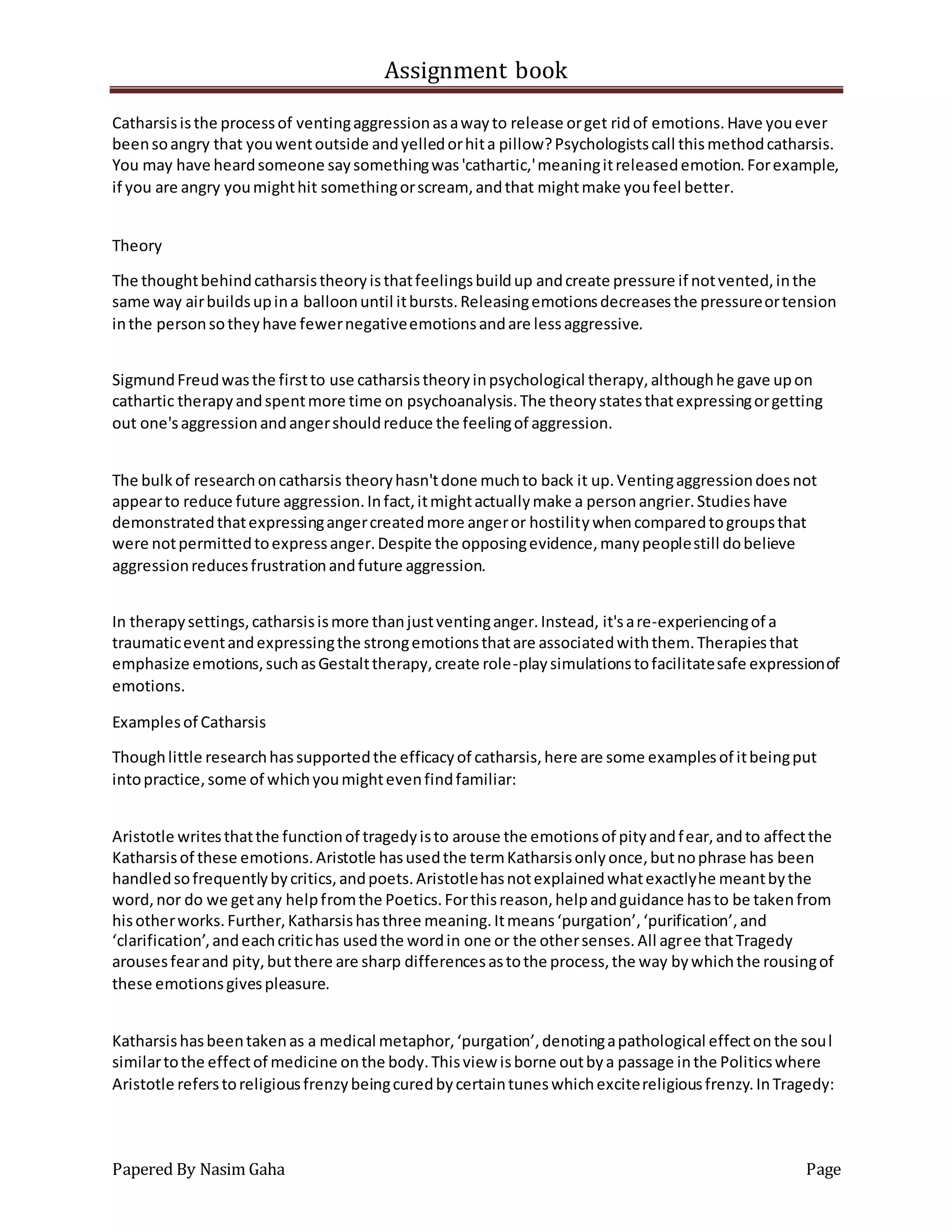 Assignment book
Papered By Nasim Gaha Page
Catharsisisthe processof ventingaggressionasawayto release orget ridof emotions.Have youever
beensoangry that youwentoutside andyelledorhita pillow?Psychologistscall thismethodcatharsis.
You may have heardsomeone saysomethingwas'cathartic,'meaningitreleasedemotion.Forexample,
if you are angry youmighthit somethingorscream, andthat mightmake youfeel better.
Theory
The thoughtbehindcatharsistheoryisthatfeelingsbuildup andcreate pressure if notvented,inthe
same way airbuildsupina balloonuntil itbursts.Releasingemotionsdecreasesthe pressureortension
inthe personsotheyhave fewernegativeemotionsandare lessaggressive.
SigmundFreudwasthe firstto use catharsistheoryinpsychological therapy,althoughhe gave upon
cathartic therapyandspentmore time on psychoanalysis.The theorystatesthatexpressingorgetting
out one'saggressionandangershouldreduce the feelingof aggression.
The bulk of researchoncatharsis theoryhasn'tdone muchto back it up.Ventingaggressiondoesnot
appearto reduce future aggression.Infact,itmightactuallymake a personangrier.Studieshave
demonstratedthatexpressingangercreatedmore angeror hostilitywhencomparedtogroupsthat
were notpermittedtoexpressanger.Despite the opposingevidence,manypeoplestill dobelieve
aggressionreducesfrustrationandfuture aggression.
In therapysettings,catharsisismore thanjustventinganger.Instead, it'sare-experiencingof a
traumaticeventandexpressingthe strongemotionsthatare associatedwiththem.Therapiesthat
emphasize emotions,suchasGestalttherapy,create role-playsimulationstofacilitatesafe expressionof
emotions.
Examplesof Catharsis
Thoughlittle researchhassupportedthe efficacyof catharsis,here are some examplesof itbeingput
intopractice,some of whichyoumightevenfindfamiliar:
Aristotle writesthatthe functionof tragedyisto arouse the emotionsof pityandfear,andto affectthe
Katharsisof these emotions.Aristotle hasusedthe termKatharsisonlyonce,butnophrase has been
handledsofrequentlybycritics,andpoets.Aristotlehasnotexplainedwhatexactlyhe meantbythe
word,nor do we getany helpfromthe Poetics.Forthisreason,helpandguidance hasto be takenfrom
hisotherworks.Further,Katharsishasthree meaning.Itmeans‘purgation’,‘purification’,and
‘clarification’,andeachcritichas usedthe wordin one or the othersenses.All agree thatTragedy
arousesfearand pity,butthere are sharp differencesastothe process,the way bywhichthe rousingof
these emotionsgivespleasure.
Katharsishasbeentakenas a medical metaphor,‘purgation’,denotingapathological effectonthe soul
similartothe effectof medicine onthe body.Thisview isborne outbya passage inthe Politicswhere
Aristotle referstoreligiousfrenzybeingcuredbycertaintuneswhichexcitereligiousfrenzy.InTragedy:
 