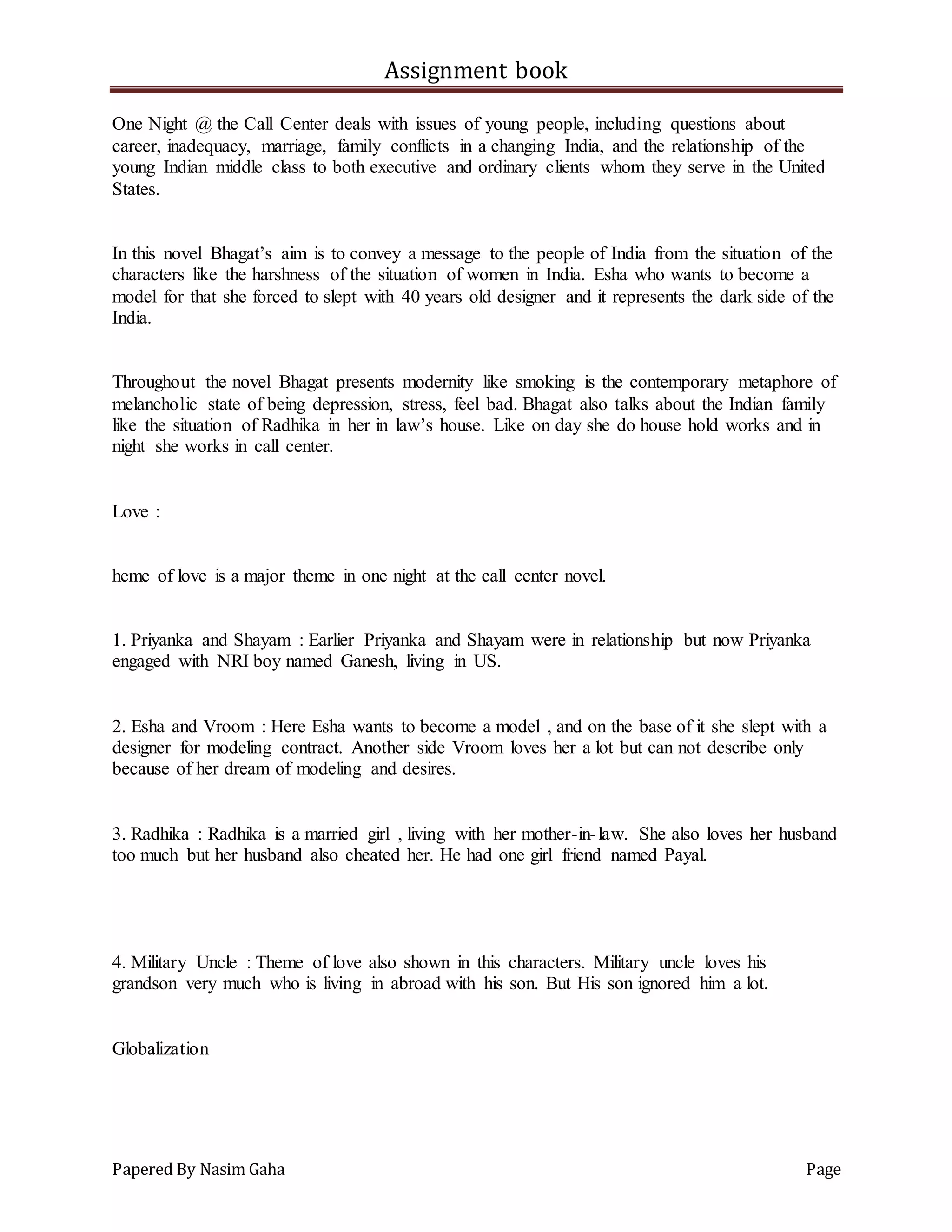 Assignment book
Papered By Nasim Gaha Page
One Night @ the Call Center deals with issues of young people, including questions about
career, inadequacy, marriage, family conflicts in a changing India, and the relationship of the
young Indian middle class to both executive and ordinary clients whom they serve in the United
States.
In this novel Bhagat’s aim is to convey a message to the people of India from the situation of the
characters like the harshness of the situation of women in India. Esha who wants to become a
model for that she forced to slept with 40 years old designer and it represents the dark side of the
India.
Throughout the novel Bhagat presents modernity like smoking is the contemporary metaphore of
melancholic state of being depression, stress, feel bad. Bhagat also talks about the Indian family
like the situation of Radhika in her in law’s house. Like on day she do house hold works and in
night she works in call center.
Love :
heme of love is a major theme in one night at the call center novel.
1. Priyanka and Shayam : Earlier Priyanka and Shayam were in relationship but now Priyanka
engaged with NRI boy named Ganesh, living in US.
2. Esha and Vroom : Here Esha wants to become a model , and on the base of it she slept with a
designer for modeling contract. Another side Vroom loves her a lot but can not describe only
because of her dream of modeling and desires.
3. Radhika : Radhika is a married girl , living with her mother-in-law. She also loves her husband
too much but her husband also cheated her. He had one girl friend named Payal.
4. Military Uncle : Theme of love also shown in this characters. Military uncle loves his
grandson very much who is living in abroad with his son. But His son ignored him a lot.
Globalization
 