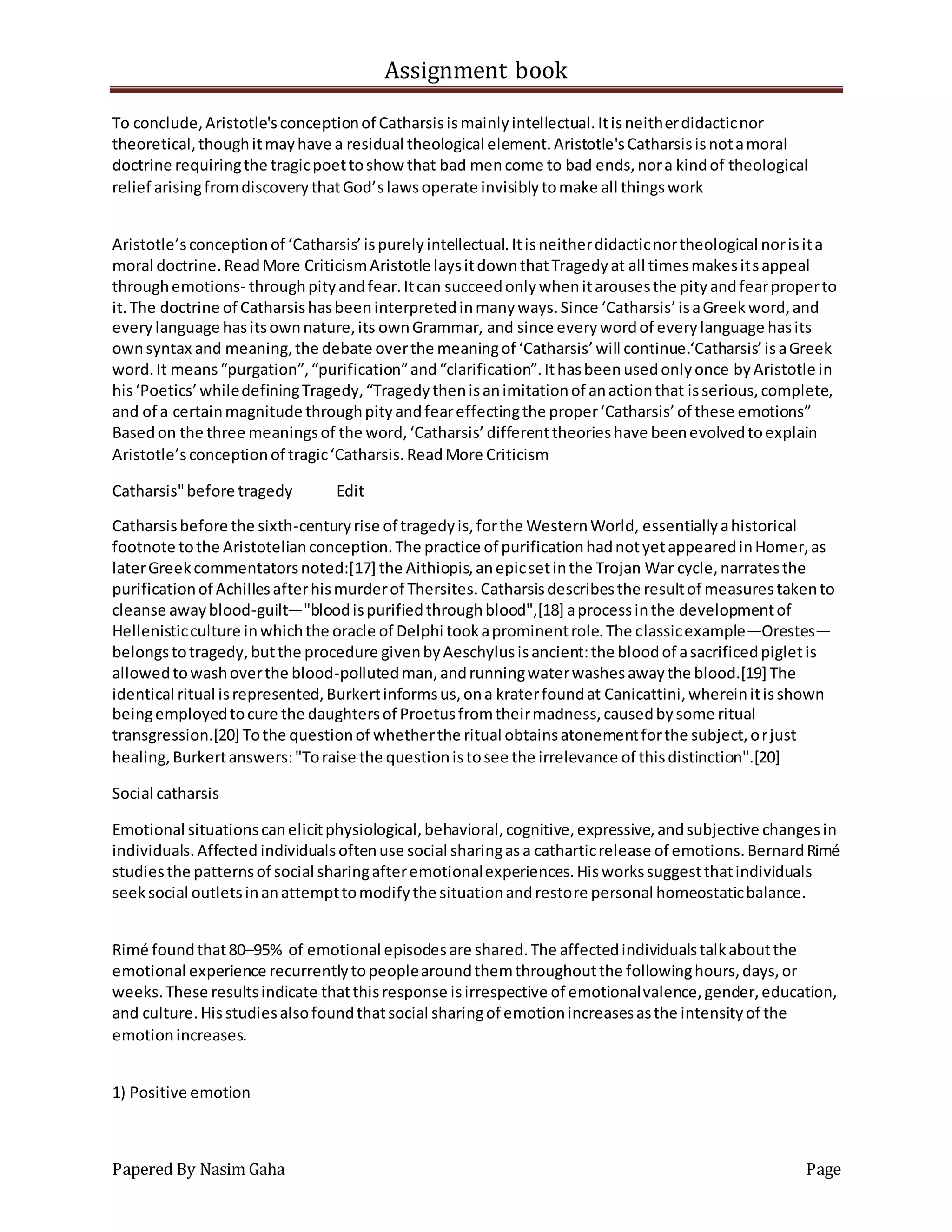 Assignment book
Papered By Nasim Gaha Page
To conclude,Aristotle'sconceptionof Catharsisismainlyintellectual.Itisneitherdidacticnor
theoretical,thoughitmayhave a residual theological element.Aristotle'sCatharsisisnotamoral
doctrine requiringthe tragicpoettoshow that bad mencome to bad ends,nora kindof theological
relief arisingfromdiscoverythatGod’slawsoperate invisiblytomake all thingswork
Aristotle’sconceptionof ‘Catharsis’ispurelyintellectual.Itisneitherdidacticnortheological norisita
moral doctrine.ReadMore CriticismAristotle laysitdownthatTragedyat all timesmakesitsappeal
throughemotions- throughpityandfear.Itcan succeedonlywhenitarousesthe pityandfearproperto
it.The doctrine of Catharsishasbeeninterpretedinmanyways.Since ‘Catharsis’isaGreekword,and
everylanguage hasitsownnature,its ownGrammar, and since everywordof everylanguage hasits
ownsyntax and meaning,the debate overthe meaningof ‘Catharsis’will continue.‘Catharsis’isaGreek
word.It means“purgation”,“purification”and“clarification”.Ithasbeenusedonlyonce byAristotle in
his‘Poetics’whiledefiningTragedy,“Tragedythenisanimitationof anactionthat isserious,complete,
and of a certainmagnitude throughpityandfeareffectingthe proper‘Catharsis’of these emotions”
Basedon the three meaningsof the word,‘Catharsis’differenttheorieshave beenevolvedtoexplain
Aristotle’sconceptionof tragic‘Catharsis.ReadMore Criticism
Catharsis"before tragedy Edit
Catharsisbefore the sixth-centuryrise of tragedyis,forthe WesternWorld, essentiallyahistorical
footnote tothe Aristotelianconception.The practice of purificationhadnotyetappearedinHomer,as
laterGreekcommentatorsnoted:[17] the Aithiopis,anepicsetinthe Trojan War cycle,narratesthe
purificationof Achillesafterhismurderof Thersites.Catharsisdescribesthe resultof measurestakento
cleanse awayblood-guilt—"bloodispurifiedthroughblood",[18] aprocessinthe developmentof
Hellenisticculture inwhichthe oracle of Delphi tookaprominentrole.The classicexample—Orestes—
belongstotragedy,butthe procedure givenbyAeschylusisancient:the bloodof asacrificedpigletis
allowedtowashoverthe blood-pollutedman,andrunningwaterwashesawaythe blood.[19] The
identical ritual isrepresented,Burkertinformsus,ona kraterfoundat Canicattini,whereinitisshown
beingemployedtocure the daughtersof Proetusfromtheirmadness,causedbysome ritual
transgression.[20] Tothe questionof whetherthe ritual obtainsatonementforthe subject,orjust
healing,Burkertanswers:"Toraise the questionistosee the irrelevance of thisdistinction".[20]
Social catharsis
Emotional situationscanelicitphysiological,behavioral,cognitive,expressive,andsubjective changesin
individuals.Affected individualsoftenuse social sharingasa catharticrelease of emotions.BernardRimé
studiesthe patternsof social sharingafteremotionalexperiences.Hisworkssuggestthatindividuals
seeksocial outletsinanattempttomodifythe situationandrestore personal homeostaticbalance.
Rimé foundthat80–95% of emotional episodesare shared.The affectedindividualstalkaboutthe
emotional experience recurrentlytopeoplearoundthemthroughoutthe followinghours,days,or
weeks.These resultsindicate thatthisresponse isirrespective of emotionalvalence,gender,education,
and culture.Hisstudiesalsofoundthatsocial sharingof emotionincreasesasthe intensityof the
emotionincreases.
1) Positive emotion
 