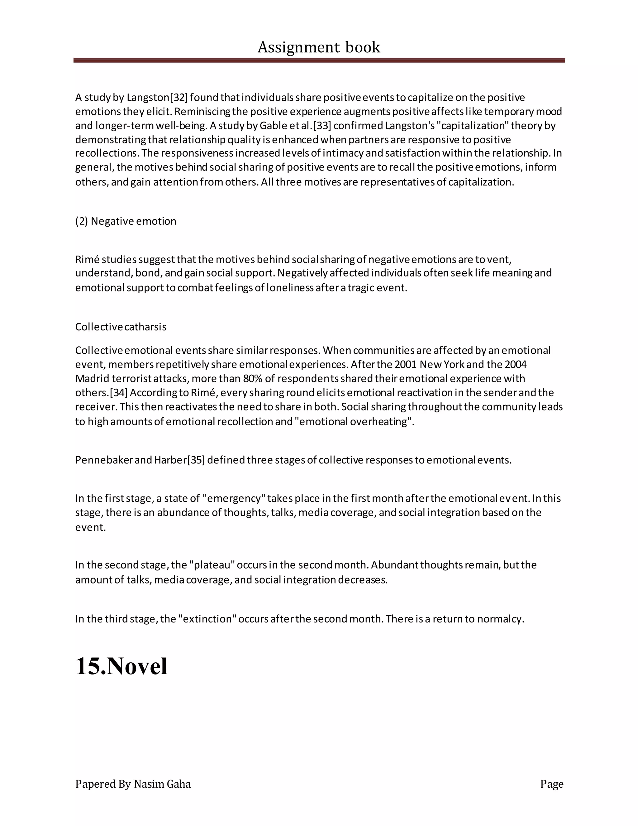 Assignment book
Papered By Nasim Gaha Page
A studyby Langston[32] foundthatindividualsshare positiveeventstocapitalize onthe positive
emotionstheyelicit.Reminiscingthe positive experience augmentspositiveaffectslike temporarymood
and longer-termwell-being.A studybyGable etal.[33] confirmedLangston's"capitalization"theoryby
demonstratingthatrelationshipqualityisenhancedwhenpartnersare responsive topositive
recollections.The responsivenessincreasedlevelsof intimacyandsatisfactionwithinthe relationship.In
general,the motivesbehindsocial sharingof positive eventsare torecall the positiveemotions,inform
others,andgain attentionfromothers.All three motivesare representativesof capitalization.
(2) Negative emotion
Rimé studiessuggestthatthe motivesbehindsocialsharingof negativeemotionsare tovent,
understand,bond,andgainsocial support.Negativelyaffectedindividualsoftenseeklife meaningand
emotional supporttocombatfeelingsof lonelinessafteratragic event.
Collectivecatharsis
Collectiveemotional eventsshare similarresponses.Whencommunitiesare affectedbyanemotional
event,membersrepetitivelyshare emotionalexperiences.Afterthe 2001 New Yorkand the 2004
Madrid terroristattacks,more than 80% of respondentssharedtheiremotional experience with
others.[34] AccordingtoRimé,everysharingroundelicitsemotional reactivationinthe senderandthe
receiver.Thisthenreactivatesthe needtoshare inboth.Social sharingthroughoutthe communityleads
to highamountsof emotional recollectionand"emotional overheating".
PennebakerandHarber[35] definedthree stagesof collective responsestoemotionalevents.
In the firststage,a state of "emergency"takesplace inthe firstmonthafterthe emotionalevent.Inthis
stage,there isan abundance of thoughts,talks,mediacoverage,andsocial integrationbasedonthe
event.
In the secondstage,the "plateau"occursinthe secondmonth.Abundantthoughtsremain,butthe
amountof talks,mediacoverage,and social integrationdecreases.
In the thirdstage,the "extinction"occursafterthe secondmonth.There isa returnto normalcy.
15.Novel
 