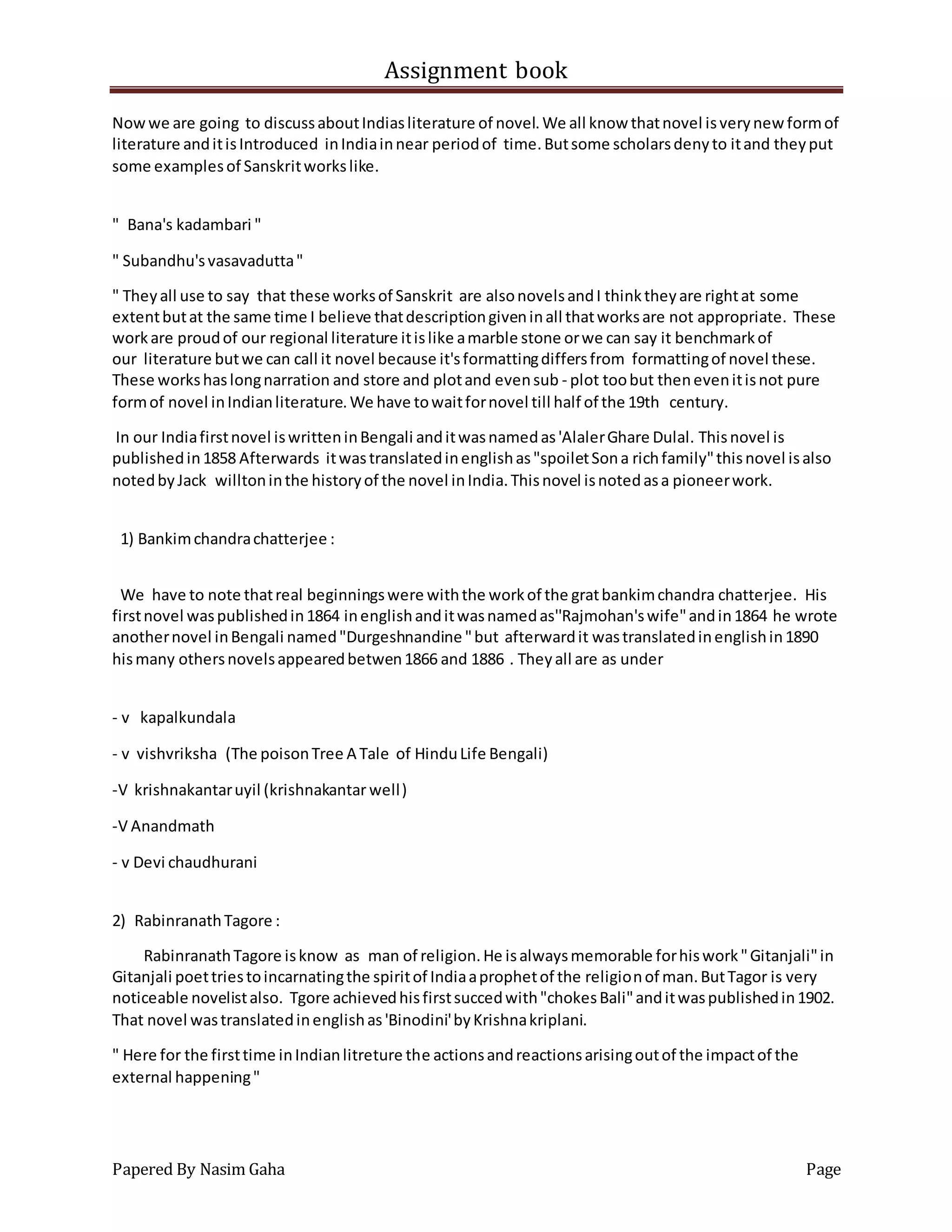 Assignment book
Papered By Nasim Gaha Page
Nowwe are going to discussaboutIndiasliterature of novel.We all know thatnovel isverynew formof
literature anditisIntroduced inIndiainnear periodof time.Butsome scholarsdenyto itand theyput
some examplesof Sanskritworkslike.
" Bana's kadambari "
" Subandhu'svasavadutta"
" Theyall use to say that these worksof Sanskrit are alsonovelsandI thinktheyare rightat some
extentbutat the same time I believe thatdescriptiongiveninall thatworksare not appropriate. These
workare proudof our regional literature itislike amarble stone orwe can say it benchmarkof
our literature butwe can call it novel because it'sformattingdiffersfrom formattingof novel these.
These workshaslongnarration and store and plotand evensub - plot toobut thenevenitisnot pure
formof novel inIndianliterature.We have towaitfornovel till half of the 19th century.
In our Indiafirstnovel iswritteninBengali anditwasnamedas'AlalerGhare Dulal. Thisnovel is
publishedin1858 Afterwards itwastranslatedinenglishas"spoiletSona richfamily"thisnovel isalso
notedbyJack willtoninthe historyof the novel inIndia.Thisnovel isnotedasa pioneerwork.
1) Bankimchandrachatterjee :
We have to note thatreal beginningswere withthe workof the gratbankimchandra chatterjee. His
firstnovel waspublishedin1864 inenglishanditwasnamedas''Rajmohan'swife"andin1864 he wrote
anothernovel inBengali named"Durgeshnandine "but afterwardit wastranslatedinenglishin1890
hismany othersnovelsappearedbetwen1866 and 1886 . Theyall are as under
- v kapalkundala
- v vishvriksha (The poisonTree A Tale of HinduLife Bengali)
-V krishnakantaruyil (krishnakantar well)
-V Anandmath
- v Devi chaudhurani
2) RabinranathTagore :
RabinranathTagore isknow as man of religion.He isalwaysmemorable forhiswork"Gitanjali"in
Gitanjali poettriestoincarnatingthe spiritof Indiaaprophetof the religionof man.ButTagor is very
noticeable novelistalso. Tgore achievedhisfirstsuccedwith"chokesBali"anditwaspublishedin1902.
That novel wastranslatedinenglishas'Binodini'byKrishnakriplani.
" Here for the firsttime inIndianlitreture the actionsandreactionsarisingoutof the impactof the
external happening"
 