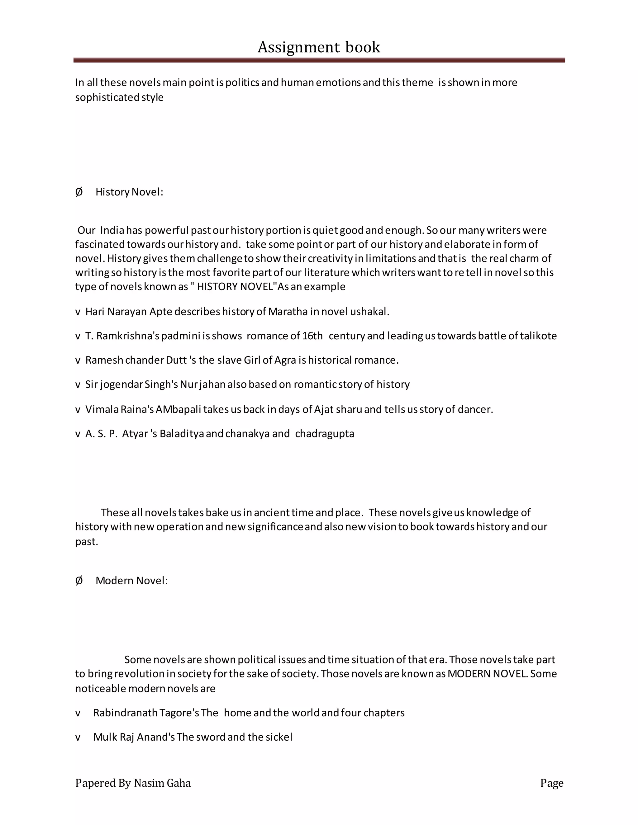 Assignment book
Papered By Nasim Gaha Page
In all these novelsmain pointispoliticsandhumanemotionsandthistheme isshowninmore
sophisticatedstyle
Ø HistoryNovel:
Our Indiahas powerful pastourhistoryportionisquietgoodandenough.Soour manywriterswere
fascinatedtowardsourhistoryand. take some pointor part of our historyandelaborate informof
novel.Historygivesthemchallengetoshow theircreativityinlimitationsandthatis the real charm of
writingsohistoryisthe most favorite partof our literature whichwriterswanttoretell innovel sothis
type of novelsknownas" HISTORY NOVEL"Asanexample
v Hari Narayan Apte describeshistoryof Maratha innovel ushakal.
v T. Ramkrishna'spadmini isshows romance of 16th centuryand leadingustowardsbattle of talikote
v RameshchanderDutt 's the slave Girl of Agra ishistorical romance.
v Sir jogendarSingh'sNurjahanalsobasedon romanticstoryof history
v VimalaRaina'sAMbapali takesusback indays of Ajat sharuand tellsusstoryof dancer.
v A. S. P. Atyar 's Baladityaandchanakya and chadragupta
These all novelstakesbake usinancienttime andplace. These novelsgiveusknowledge of
historywithnewoperationandnewsignificanceandalsonew visiontobooktowardshistoryandour
past.
Ø Modern Novel:
Some novelsare shownpolitical issuesandtime situationof thatera.Those novelstake part
to bringrevolutioninsocietyforthe sake of society.Those novelsare knownasMODERN NOVEL.Some
noticeable modernnovels are
v RabindranathTagore'sThe home andthe worldandfour chapters
v Mulk Raj Anand'sThe swordand the sickel
 