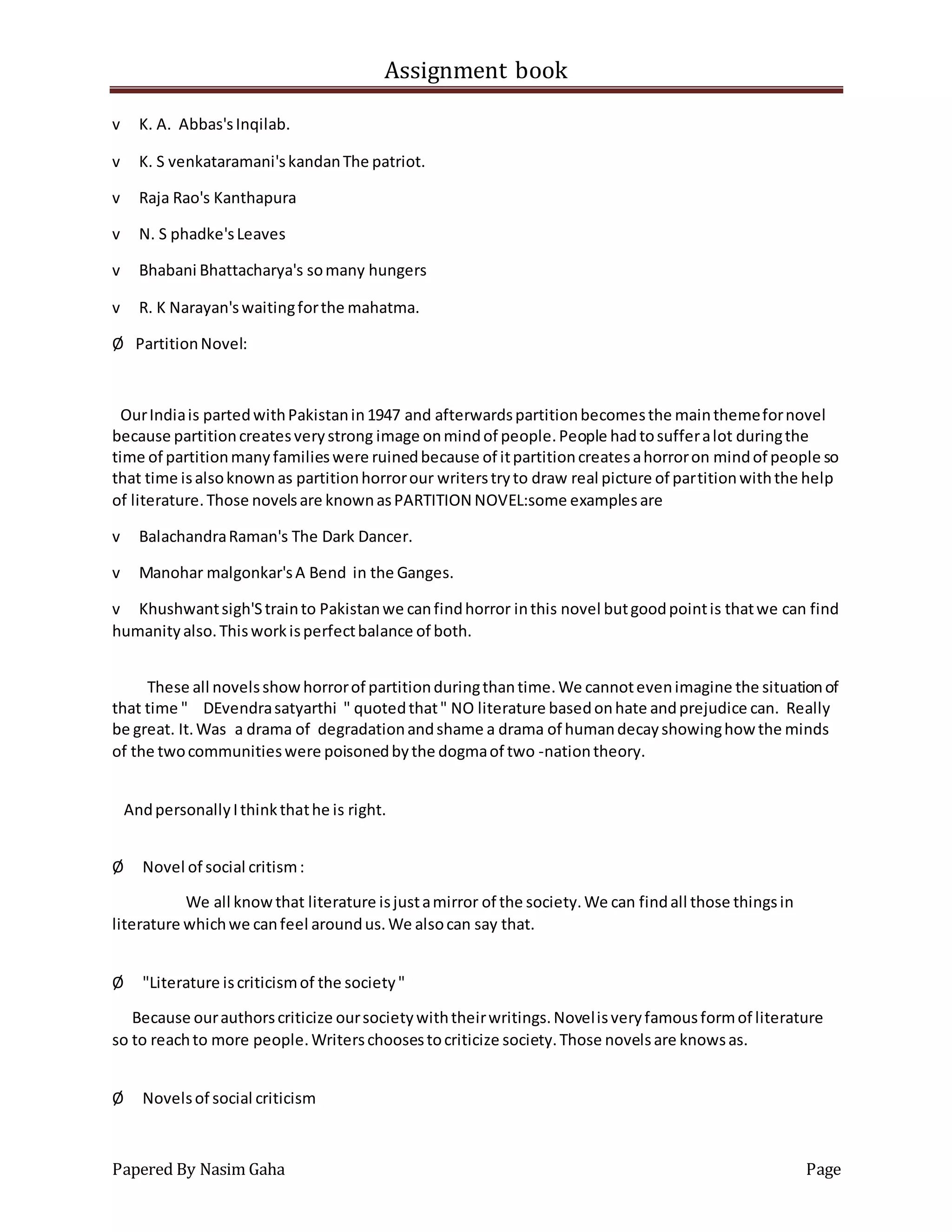 Assignment book
Papered By Nasim Gaha Page
v K. A. Abbas'sInqilab.
v K. S venkataramani'skandanThe patriot.
v Raja Rao's Kanthapura
v N. S phadke'sLeaves
v Bhabani Bhattacharya's somany hungers
v R. K Narayan'swaitingforthe mahatma.
Ø PartitionNovel:
OurIndiais partedwithPakistanin1947 and afterwardspartitionbecomesthe mainthemefornovel
because partitioncreatesverystrong image onmindof people.People hadtosufferalot duringthe
time of partitionmanyfamilieswere ruinedbecause of itpartitioncreatesahorroron mindof people so
that time isalsoknownas partitionhorrorour writerstryto draw real picture of partitionwiththe help
of literature.Those novelsare knownasPARTITION NOVEL:some examplesare
v BalachandraRaman's The Dark Dancer.
v Manohar malgonkar'sA Bend in the Ganges.
v Khushwantsigh'Strainto Pakistanwe canfindhorror inthis novel butgoodpointis thatwe can find
humanityalso.Thisworkisperfectbalance of both.
These all novelsshowhorrorof partitionduringthantime.We cannotevenimagine the situationof
that time " DEvendrasatyarthi " quotedthat" NO literature basedonhate andprejudice can. Really
be great. It.Was a drama of degradationandshame a drama of humandecayshowinghow the minds
of the twocommunitieswere poisonedbythe dogmaof two -nationtheory.
AndpersonallyIthinkthathe is right.
Ø Novel of social critism:
We all knowthat literature isjustamirror of the society.We can findall those thingsin
literature whichwe canfeel aroundus.We alsocan say that.
Ø "Literature iscriticismof the society"
Because ourauthorscriticize oursocietywiththeirwritings.Novelisveryfamousformof literature
so to reachto more people.Writerschoosestocriticize society.Those novelsare knowsas.
Ø Novelsof social criticism
 