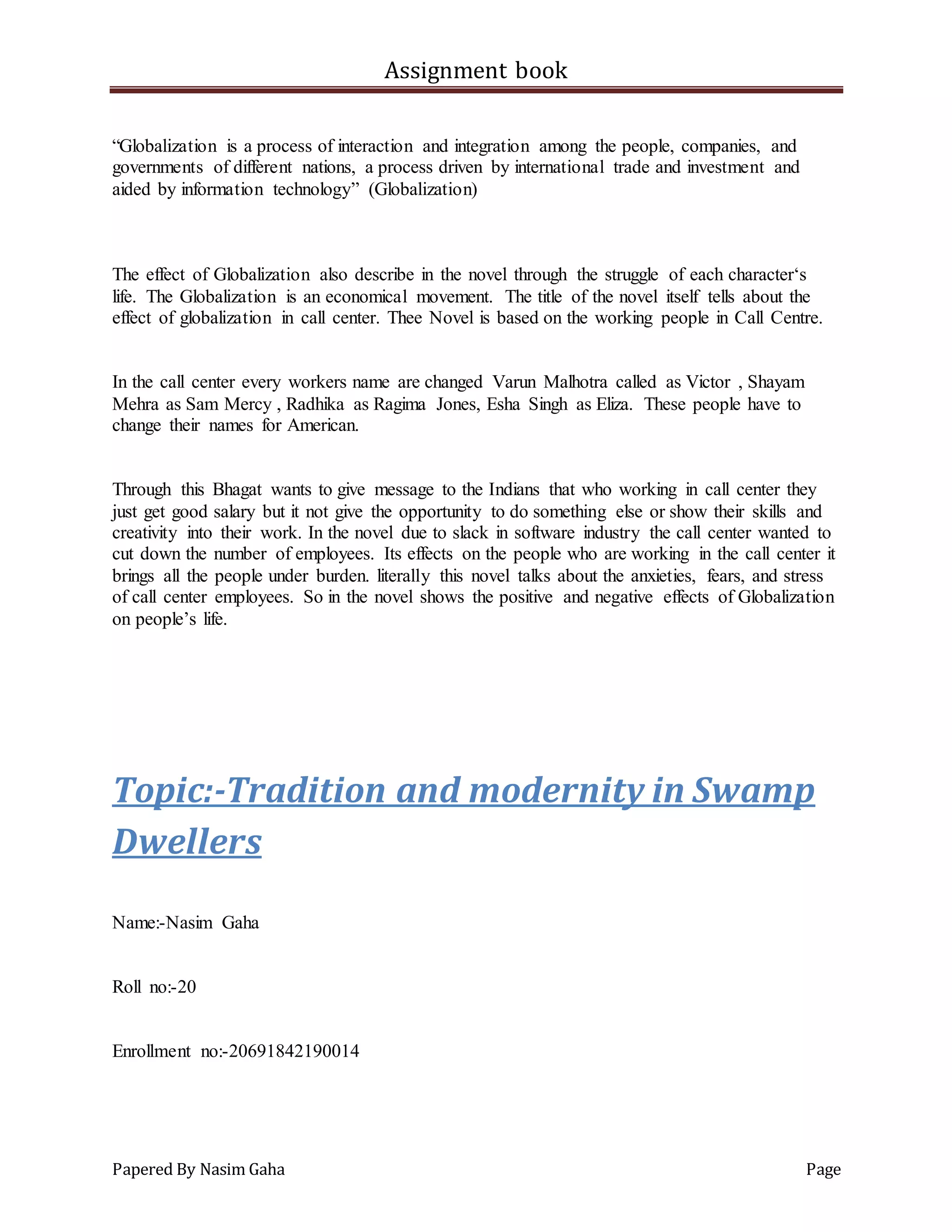 Assignment book
Papered By Nasim Gaha Page
“Globalization is a process of interaction and integration among the people, companies, and
governments of different nations, a process driven by international trade and investment and
aided by information technology” (Globalization)
The effect of Globalization also describe in the novel through the struggle of each character‘s
life. The Globalization is an economical movement. The title of the novel itself tells about the
effect of globalization in call center. Thee Novel is based on the working people in Call Centre.
In the call center every workers name are changed Varun Malhotra called as Victor , Shayam
Mehra as Sam Mercy , Radhika as Ragima Jones, Esha Singh as Eliza. These people have to
change their names for American.
Through this Bhagat wants to give message to the Indians that who working in call center they
just get good salary but it not give the opportunity to do something else or show their skills and
creativity into their work. In the novel due to slack in software industry the call center wanted to
cut down the number of employees. Its effects on the people who are working in the call center it
brings all the people under burden. literally this novel talks about the anxieties, fears, and stress
of call center employees. So in the novel shows the positive and negative effects of Globalization
on people’s life.
Topic:-Tradition and modernity in Swamp
Dwellers
Name:-Nasim Gaha
Roll no:-20
Enrollment no:-20691842190014
 