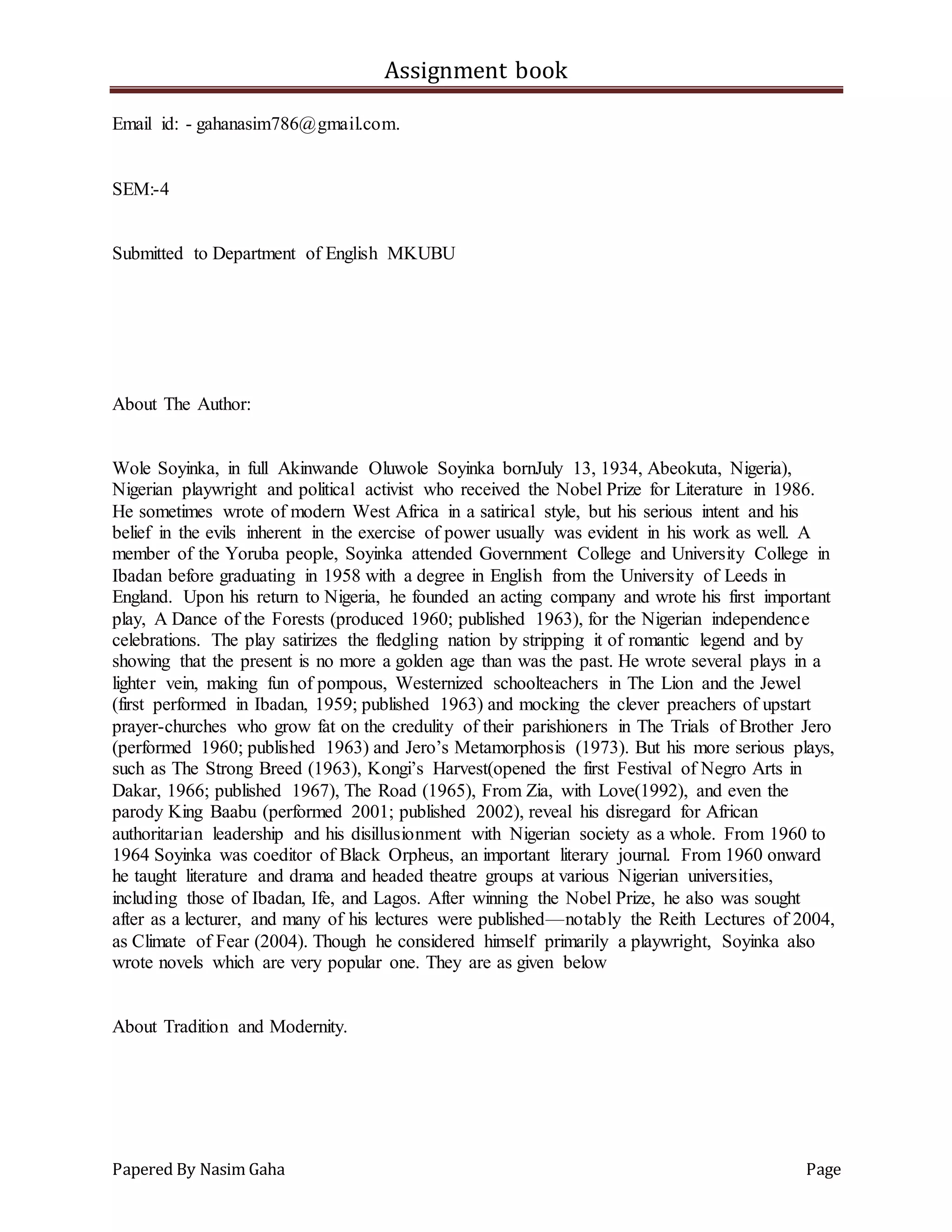 Assignment book
Papered By Nasim Gaha Page
Email id: - gahanasim786@gmail.com.
SEM:-4
Submitted to Department of English MKUBU
About The Author:
Wole Soyinka, in full Akinwande Oluwole Soyinka bornJuly 13, 1934, Abeokuta, Nigeria),
Nigerian playwright and political activist who received the Nobel Prize for Literature in 1986.
He sometimes wrote of modern West Africa in a satirical style, but his serious intent and his
belief in the evils inherent in the exercise of power usually was evident in his work as well. A
member of the Yoruba people, Soyinka attended Government College and University College in
Ibadan before graduating in 1958 with a degree in English from the University of Leeds in
England. Upon his return to Nigeria, he founded an acting company and wrote his first important
play, A Dance of the Forests (produced 1960; published 1963), for the Nigerian independence
celebrations. The play satirizes the fledgling nation by stripping it of romantic legend and by
showing that the present is no more a golden age than was the past. He wrote several plays in a
lighter vein, making fun of pompous, Westernized schoolteachers in The Lion and the Jewel
(first performed in Ibadan, 1959; published 1963) and mocking the clever preachers of upstart
prayer-churches who grow fat on the credulity of their parishioners in The Trials of Brother Jero
(performed 1960; published 1963) and Jero’s Metamorphosis (1973). But his more serious plays,
such as The Strong Breed (1963), Kongi’s Harvest(opened the first Festival of Negro Arts in
Dakar, 1966; published 1967), The Road (1965), From Zia, with Love(1992), and even the
parody King Baabu (performed 2001; published 2002), reveal his disregard for African
authoritarian leadership and his disillusionment with Nigerian society as a whole. From 1960 to
1964 Soyinka was coeditor of Black Orpheus, an important literary journal. From 1960 onward
he taught literature and drama and headed theatre groups at various Nigerian universities,
including those of Ibadan, Ife, and Lagos. After winning the Nobel Prize, he also was sought
after as a lecturer, and many of his lectures were published—notably the Reith Lectures of 2004,
as Climate of Fear (2004). Though he considered himself primarily a playwright, Soyinka also
wrote novels which are very popular one. They are as given below
About Tradition and Modernity.
 